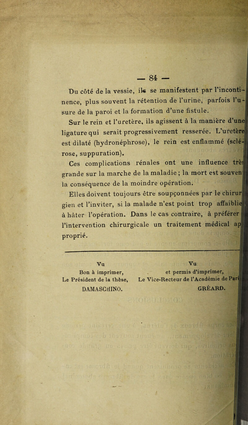 Du côté de la vessie, ik se manifestent par l’inconti¬ nence, plus souvent la rétention de l’urine, parfois 1 u sure de la paroi et la formation d’une fistule. Sur le rein et l’uretère, ils agissent à la manière d’un< ligature qui serait progressivement resserée. L’uretère est dilaté (hydronéphrose), le rein est enflammé (sclé¬ rose, suppuration). Ces complications rénales ont une influence trè; grande sur la marche de la maladie ; la mort est souven; la conséquence de la moindre opération. Elles doivent toujours être soupçonnées par le chirurj, gien et l’inviter, si la malade n’est point trop affaibli* à hâter l’opération. Dans le cas contraire, à préférer l’intervention chirurgicale un traitement médical a] proprié. Vu Bon à imprimer, Le Président de la thèse, DAMASGtlINO. Vu et permis d’imprimer, Le Vice-Recteur de l’Académie de Parij GRÉARD.