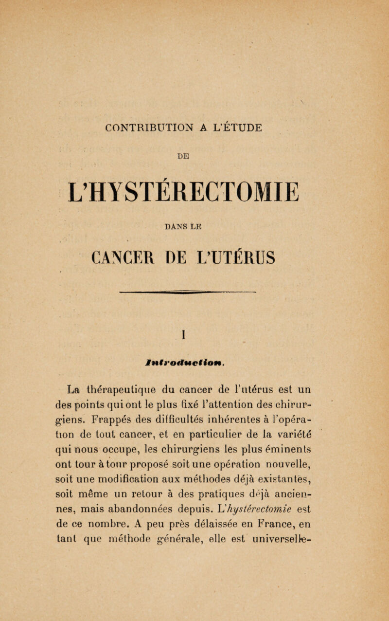 CONTRIBUTION A L’ÉTUDE DE ’ i L’HYSTÉRECTOMIE DANS LE CANCER DE L’UTÉRUS i Jniyotiuction. La thérapeutique du cancer de l’utérus est un des points qui ont le plus fixé l’attention des chirur¬ giens. Frappés des difficultés inhérentes à l’opéra¬ tion de tout cancer, et en particulier de la variété qui nous occupe, les chirurgiens les plus éminents ont tour à tour proposé soit une opération nouvelle, soit une modification aux méthodes déjà existantes, soit même un retour à des pratiques déjà ancien¬ nes, mais abandonnées depuis. L'hystérectomie est de ce nombre. A peu près délaissée en France, en tant que méthode générale, elle est universelle-