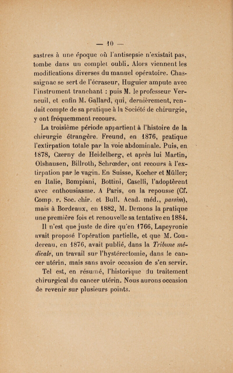 sastres à une époque où l’antisepsie n’existait pas, tombe dans un complet oubli. Alors viennent les modifications diverses du manuel opératoire. Chas- saig*nac se sert de l’écraseur, Huguier ampute avec l’instrument tranchant : puis M. le professeur Ver- neuil, et enfin M. Gallard, qui, dernièrement, ren¬ dait compte de sa pratique à la Société de chirurgie, y ont fréquemment recours. La troisième période appartient à l’histoire de la chirurgie étrangère. Freund, en 1876, pratique l’extirpation totale par la voie abdominale. Puis, en 1878, Gzerny de Heidelberg, et après lui Martin, Olshausen, Billroth, Schrœder, ont recours à l’ex¬ tirpation par le vagin. En Suisse, Kocher et Müller; en Italie, Bompiani, Bottini, Caselli, l’adoptèrent avec enthousiasme. A Paris, on la repousse (Cf. Comp, r. Soc. chir. et Bull. Acad, méd., passim), mais à Bordeaux, en 1882, M. Démons la pratique une première fois et renouvelle sa tentative en 1884. 11 n’est que juste de dire qu’en 1766, Lapeyronie avait proposé l’opération partielle, et que M. Cou- dereau, en 1876, avait publié, dans la Tribune mé¬ dicale, un travail sur l’hystéreetomie, dans le can¬ cer utérin, mais sans avoir occasion de s’en servir. Tel est, en résumé, l’historique du traitement chirurgical du cancer utérin. Nous aurons occasion de revenir sur plusieurs points. i