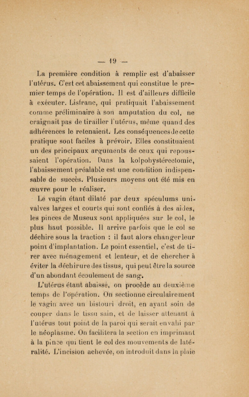 La première condition à remplir est d’abaisser * l’utérus. C’est cet abaissement qui constitue le pre¬ mier temps de l’opération. Il est d’ailleurs difficile à exécuter. Lisfranc, qui pratiquait l’abaissement comme préliminaire à son amputation du col, ne craignait pas de tirailler l’utérus, même quand des adhérences le retenaient. Les conséqueneesdecette pratique sont faciles à prévoir. Elles constituaient un des principaux arguments de ceux qui repous¬ saient l’opération. Dans la kolpobystéreetomie, l’abaissement préalable est une condition indispen¬ sable de succès. Plusieurs moyens ont été mis en œuvre pour le réaliser. Le vagin étant dilaté par deux spéculums uni- valves larges et courts qui sont confiés à des aides, les pinces de Museux sont appliquées sur le col, le plus haut possible. Il arrive parfois que le col se déchire sous la traction : il faut alors changerleur point d'implantation. Le point essentiel, c’est de ti¬ rer avec ménagement et lenteur, et de chercher à éviter la déchirure des tissus, qui peut être la source d’un abondant écoulement de sang. L’utérus étant abaissé, on procède au deuxième temps de l’opération. On sectionne circulairement le vagin avec un bistouri droit, en ayant soin de couper dans le tissu sain, et de laisser attenant à l’utérus tout point de la paroi qui serait envahi par le néoplasme. On facilitera la section en imprimant à la pince qui tient le col des mouvements de laté¬ ralité. L’incision achevée, on introduit dans la plaie