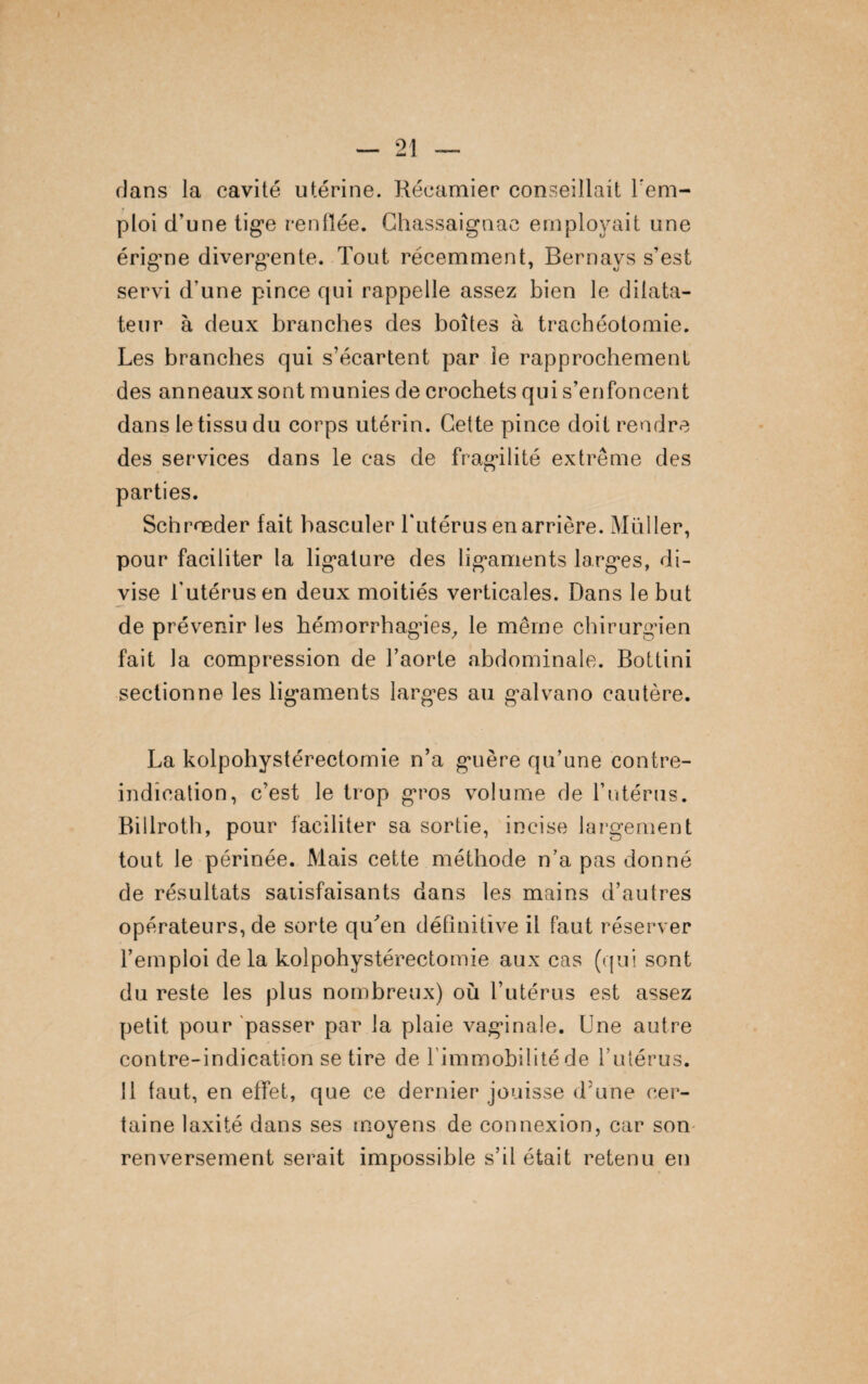 dans la cavité utérine. Réeamier conseillait rem¬ ploi d’une tige renflée. Ghassaignac employait une érigne divergente. Tout récemment, Bernays s’est servi d’une pince qui rappelle assez bien le dilata¬ teur à deux branches des boîtes à trachéotomie. Les branches qui s’écartent par le rapprochement des anneaux sont munies de crochets qui s’enfoncent dans le tissu du corps utérin. Cette pince doit rendre des services dans le cas de fragilité extrême des parties. Schrœder fait basculer l'utérus en arrière. Muller, pour faciliter la ligature des ligaments larges, di¬ vise l'utérus en deux moitiés verticales. Dans le but de prévenir les hémorrhagies, le même chirurgien fait la compression de l’aorte abdominale. Bottini sectionne les ligaments larges au galvano cautère. La kolpohystérectornie n’a guère qu’une contre- indication, c’est le trop gros volume de l’utérus. Billroth, pour faciliter sa sortie, incise largement tout le périnée. Mais cette méthode n’a pas donné de résultats satisfaisants dans les mains d’autres opérateurs, de sorte qu'en définitive il faut réserver l’emploi de la kolpohystérectornie aux cas (qui sont du reste les plus nombreux) où l’utérus est assez petit pour passer par la plaie vaginale. Une autre contre-indication se tire de l'immobilité de l’utérus. Il faut, en effet, que ce dernier jouisse d’une cer¬ taine laxité dans ses moyens de connexion, car son renversement serait impossible s’il était retenu en