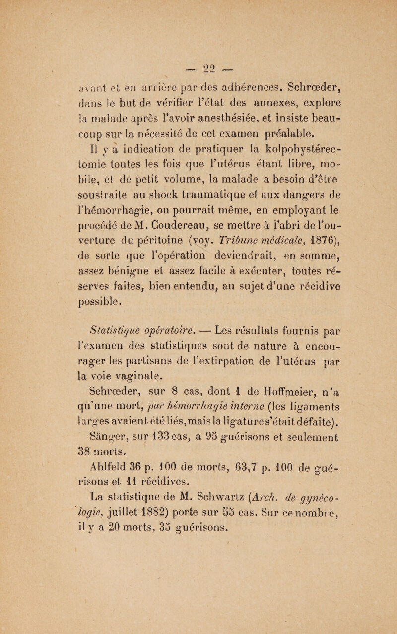 avant et en arrière par des adhérences. Schrœder, dans le but de vérifier Fétat des annexes, explore la malade après Favoir anesthésiée, et insiste beau¬ coup sur la nécessité de cet examen préalable. Il y a indication de pratiquer la kolpohvstérec- tomie toutes les fois que l’utérus étant libre, mo¬ bile, et de petit volume, la malade a besoin d'être soustraite au shock traumatique et aux dangers de l’hémorrhagie, on pourrait même, en employant le procédé de M. Coudereau, se mettre à Fabri del’ou- verture du péritoine (voy. Tribune médicale, 1876), de sorte que l’opération deviendrait, en somme, assez bénigne et assez facile à exécuter, toutes ré¬ serves faites, bien entendu, au sujet d’une récidive possible. Statistique opératoire. — Les résultats fournis par F examen des statistiques sont de nature à encou¬ rager les partisans de l’extirpation de l’utérus par la voie vaginale. Schrœder, sur 8 cas, dont 1 de Hoffmeier, n’a qu’une mort, par hémorrhagie interne (les ligaments larges avaient été liés,mais la ligature s’était défaite). Sànger, sur 133 cas, a 95 guérisons et seulement 38 morts. Ahlfeld 36 p. 100 de morts, 63,7 p. 100 de g-ué- risons et 11 récidives. La statistique de M. Schwartz [Arch. de gynéco¬ logie, juillet 1882) porte sur 55 cas. Sur ce nombre, il y a 20 morts, 35 guérisons.