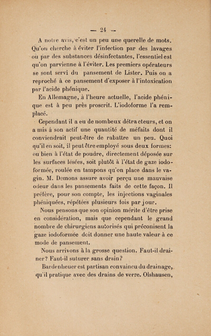 A noire avis,>c'est un peu une querelle de mots. Qu’on cherche à éviter l’infection par des lavages ou par des substances désinfectantes, l’essentiel est qu’on parvienne à l’éviter. Les premiers opérateurs se sont servi du pansement de Lister. Puis on a reproché à ce pansement d’exposer à l’intoxication par l’acide phénique. En Allemagne, à l’heure actuelle, l’acide phéni¬ que est à peu près proscrit. L’iodoforme l’a rem¬ placé. Cependant il a eu de nombeux détracteurs, et on a mis à son actif une quantité de méfaits dont il conviendrait peut-être de rabattre un peu. Quoi qu’il en soit, il peut être employé sous deux formes: ou bien à l’état de poudre, directement déposée sur les surfaces lésées, soit plutôt à l’état de gaze iodo- formée, roulée en tampons qu’on place dans le va¬ gin. M. Démons assure avoir perçu une mauvaise odeur dans les pansements faits de cette façon. Il préfère, pour son compte, les injections vaginales phéniquées, répétées plusieurs fois par jour. Nous pensons que son opinion mérite d’être prise en considération, mais que cependant le grand nombre de chirurgiens autorisés qui préconisent la gaze iodoformée doit donner une haute valeur à ce mode de pansement. Nous arrivons à la grosse question. Faut-il drai¬ ner? Faut-il suturer sans drain? Bardenheuer est partisan convaincu du drainage,, qu’il pratique avec des drains de verre. Olshausen,