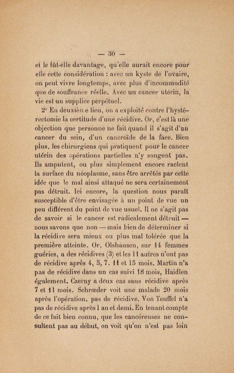 et le fûhelle davantage, qu’elle aurait encore pour elle cette considération : avec un kyste de l’ovaire, on peut vivre longtemps, avec plus d’incommodité que de souffrance réelle. Avec un cancer utérin, la vie est un supplice perpétuel. 2° En deuxième lieu, on a exploité contre l'hysté- rectomie la certitude d'une récidive. Or, c’est là une objection que personne ne fait quand il s’agit d’un cancer du sein, d’un cancroïde de la face. Bien plus, les chirurgiens qui pratiquent pour le cancer utérin des opérations partielles n’y songent pas. Ils amputent, ou plus simplement encore raclent la surface du néoplasme, sans être arrêtés par cette idée que le mal ainsi attaqué ne sera certainement pas détruit. Ici encore, la question nous paraît susceptible d’être envisagée à un point de vue un peu différent du point de vue usuel. Il ne s’agit pas de savoir si le cancer est radicalement détruit — nous savons que non—mais bien de déterminer si la récidive sera mieux ou plus mal tolérée que la première atteinte. Or, Olshausen, sur 14 femmes guéries, a des récidives (3) elles 11 autres n’ont pas de récidive après 4, 5, 7. 11 et 15 mois. Martin n’a pas de récidive dans un cas suivi 18 mois, Haidien également. Czerny a deux cas sans récidive après 7 et 11 mois. Schrœder voit une malade 20 mois après l’opération, pas de récidive. Von Teuffel n’a pas de récidive après 1 an et demi. En tenant compte de ce lait bien connu, que les cancéreuses ne con¬ sultent pas au début, on voit qu’on n’est pas loin