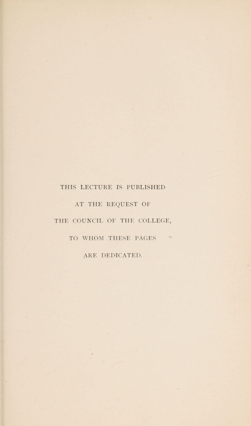 THIS LECTURE IS PUBLISHED AT THE REQUEST OF THE COUNCIL OF THE COLLEGE, TO WHOM THESE PAGES ARE DEDICATED.