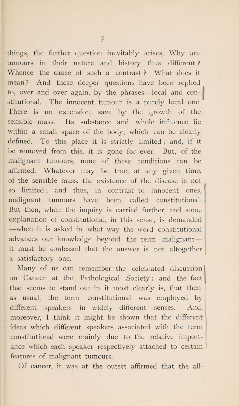 things, the further question inevitably arises, Why are tumours in their nature and history thus different ? Whence the cause of such a contrast ? What does it mean ? And these deeper questions have been replied to, over and over again, by the phrases—local and con- j stitutional. The innocent tumour is a purely local one. There is no extension, save by the growth of the sensible mass. Its substance and whole influence lie within a small space of the body, which can be clearly defined. To this place it is strictly limited; and, if it be removed from this, it is gone for ever. But, of the malignant tumours, none of these conditions can be affirmed. Whatever may be true, at any given time, of the sensible mass, the existence of the disease is not so limited ; and thus, in contrast to innocent ones, malignant tumours have been called constitutional. But then, when the inquiry is carried further, and some explanation of constitutional, in this sense, is demanded —when it is asked in what way the word constitutional advances our knowledge beyond the term malignant— it must be confessed that the answer is not altogether a satisfactory one. Many of us can remember the celebrated discussion on Cancer at the Pathological Society; and the fact that seems to stand out in it most clearly is, that then as usual, the term constitutional was employed by different speakers in widely different senses. And, moreover, I think it might be shown that the different ideas which different speakers associated with the term constitutional were mainly due to the relative import¬ ance which each speaker respectively attached to certain features of malignant tumours. Of cancer, it was at the outset affirmed that the all-