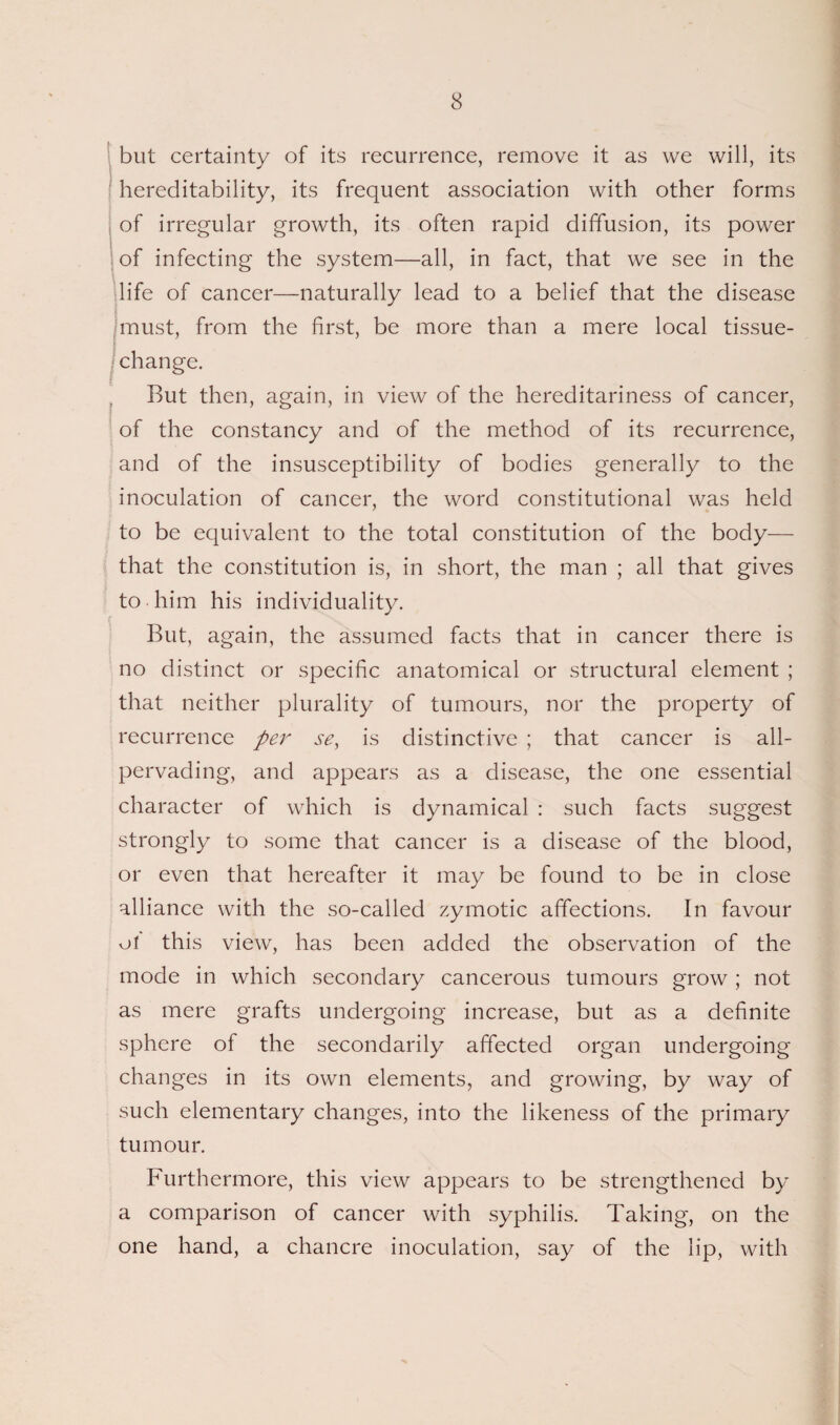 but certainty of its recurrence, remove it as we will, its hereditability, its frequent association with other forms of irregular growth, its often rapid diffusion, its power of infecting the system—all, in fact, that we see in the life of cancer—naturally lead to a belief that the disease rom the first, be more than a mere local tissue- But then, again, in view of the hereditariness of cancer, of the constancy and of the method of its recurrence, and of the insusceptibility of bodies generally to the inoculation of cancer, the word constitutional was held to be equivalent to the total constitution of the body— that the constitution is, in short, the man ; all that gives to him his individuality. But, again, the assumed facts that in cancer there is no distinct or specific anatomical or structural element ; that neither plurality of tumours, nor the property of recurrence per se, is distinctive ; that cancer is all- pervading, and appears as a disease, the one essential character of which is dynamical : such facts suggest strongly to some that cancer is a disease of the blood, or even that hereafter it may be found to be in close alliance with the so-called zymotic affections. In favour of this view, has been added the observation of the mode in which secondary cancerous tumours grow; not as mere grafts undergoing increase, but as a definite sphere of the secondarily affected organ undergoing changes in its own elements, and growing, by way of such elementary changes, into the likeness of the primary tumour. Furthermore, this view appears to be strengthened by a comparison of cancer with syphilis. Taking, on the one hand, a chancre inoculation, say of the lip, with