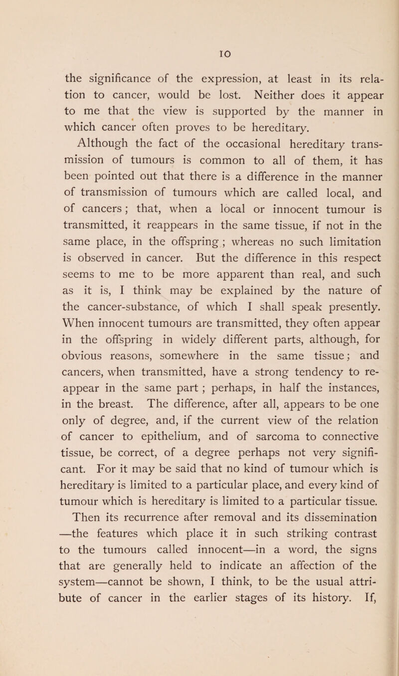 the significance of the expression, at least in its rela¬ tion to cancer, would be lost. Neither does it appear to me that the view is supported by the manner in which cancer often proves to be hereditary. Although the fact of the occasional hereditary trans¬ mission of tumours is common to all of them, it has been pointed out that there is a difference in the manner of transmission of tumours which are called local, and of cancers; that, when a local or innocent tumour is transmitted, it reappears in the same tissue, if not in the same place, in the offspring ; whereas no such limitation is observed in cancer. But the difference in this respect seems to me to be more apparent than real, and such as it is, I think may be explained by the nature of the cancer-substance, of which I shall speak presently. When innocent tumours are transmitted, they often appear in the offspring in widely different parts, although, for obvious reasons, somewhere in the same tissue; and cancers, when transmitted, have a strong tendency to re¬ appear in the same part ; perhaps, in half the instances, in the breast. The difference, after all, appears to be one only of degree, and, if the current view of the relation of cancer to epithelium, and of sarcoma to connective tissue, be correct, of a degree perhaps not very signifi¬ cant. For it may be said that no kind of tumour which is hereditary is limited to a particular place, and every kind of tumour which is hereditary is limited to a particular tissue. Then its recurrence after removal and its dissemination —the features which place it in such striking contrast to the tumours called innocent—in a word, the signs that are generally held to indicate an affection of the system—cannot be shown, I think, to be the usual attri¬ bute of cancer in the earlier stages of its history. If,