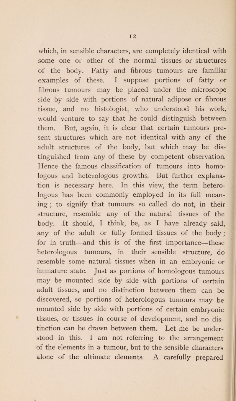 which, in sensible characters, are completely identical with some one or other of the normal tissues or structures of the body. Fatty and fibrous tumours are familiar examples of these. I suppose portions of fatty or fibrous tumours may be placed under the microscope side by side with portions of natural adipose or fibrous tissue, and no histologist, who understood his work, would venture to say that he could distinguish between them. But, again, it is clear that certain tumours pre¬ sent structures which are not identical with any of the adult structures of the body, but which may be dis¬ tinguished from any of these by competent observation. Hence the famous classification of tumours into homo¬ logous and heterologous growths. But further explana¬ tion is necessary here. In this view, the term hetero¬ logous has been commonly employed in its full mean¬ ing ; to signify that tumours so called do not, in their structure, resemble any of the natural tissues of the body. It should, I think, be, as I have already said, any of the adult or fully formed tissues of the body; for in truth—and this is of the first importance—these heterologous tumours, in their sensible structure, do resemble some natural tissues when in an embryonic or immature state. Just as portions of homologous tumours may be mounted side by side with portions of certain adult tissues, and no distinction between them can be discovered, so portions of heterologous tumours may be mounted side by side with portions of certain embryonic tissues, or tissues in course of development, and no dis¬ tinction can be drawn between them. Let me be under¬ stood in this. I am not referring to the arrangement of the elements in a tumour, but to the sensible characters alone of the ultimate elements. A carefully prepared