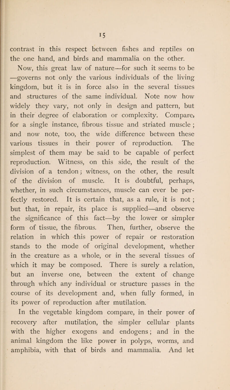 contrast in this respect between fishes and reptiles on the one hand, and birds and mammalia on the other. Now, this great law of nature—for such it seems to be —governs not only the various individuals of the living kingdom, but it is in force also in the several tissues and structures of the same individual. Note now how widely they vary, not only in design and pattern, but in their degree of elaboration or complexity. Compare, for a single instance, fibrous tissue and striated muscle ; and now note, too, the wide difference between these various tissues in their power of reproduction. The simplest of them may be said to be capable of perfect reproduction. Witness, on this side, the result of the division of a tendon; witness, on the other, the result of the division of muscle. It is doubtful, perhaps, whether, in such circumstances, muscle can ever be per¬ fectly restored. It is certain that, as a rule, it is not ; but that, in repair, its place is supplied—and observe the significance of this fact—by the lower or simpler form of tissue, the fibrous. Then, further, observe the relation in which this power of repair or restoration stands to the mode of original development, whether in the creature as a whole, or in the several tissues of which it may be composed. There is surely a relation, but an inverse one, between the extent of change through which any individual or structure passes in the course of its development and, when fully formed, in its power of reproduction after mutilation. In the vegetable kingdom compare, in their power of recovery after mutilation, the simpler cellular plants with the higher exogens and endogens; and in the animal kingdom the like power in polyps, worms, and amphibia, with that of birds and mammalia. And let