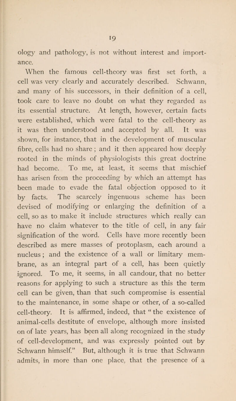 ology and pathology, is not without interest and import¬ ance. When the famous cell-theory was first set forth, a cell was very clearly and accurately described. Schwann, and many of his successors, in their definition of a cell, took care to leave no doubt on what they regarded as its essential structure. At length, however, certain facts were established, which were fatal to the cell-theory as it was then understood and accepted by all. It was shown, for instance, that in the development of muscular fibre, cells had no share ; and it then appeared how deeply rooted in the minds of physiologists this great doctrine had become. To me, at least, it seems that mischief has arisen from the proceeding by which an attempt has been made to evade the fatal objection opposed to it by facts. The scarcely ingenuous scheme has been devised of modifying or enlarging the definition of a cell, so as to make it include structures which really can have no claim whatever to the title of cell, in any fair signification of the word. Cells have more recently been described as mere masses of protoplasm, each around a nucleus ; and the existence of a wall or limitary mem¬ brane, as an integral part of a cell, has been quietly ignored. To me, it seems, in all candour, that no better reasons for applying to such a structure as this the term cell can be given, than that such compromise is essential to the maintenance, in some shape or other, of a so-called cell-theory. It is affirmed, indeed, that “ the existence of animal-cells destitute of envelope, although more insisted on of late years, has been all along recognized in the study of cell-development, and was expressly pointed out by Schwann himself.” But, although it is true that Schwann admits, in more than one place, that the presence of a