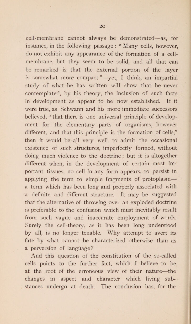 cell-membrane cannot always be demonstrated—as, for instance, in the following passage: “ Many cells, however, do not exhibit any appearance of the formation of a cell- membrane, but they seem to be solid, and all that can be remarked is that the external portion of the layer is somewhat more compact ”—yet, I think, an impartial study of what he has written will show that he never contemplated, by his theory, the inclusion of such facts in development as appear to be now established. If it were true, as Schwann and his more immediate successors believed, “ that there is one universal principle of develop¬ ment for the elementary parts of organisms, however different, and that this principle is the formation of cells,” then it would be all very well to admit the occasional existence of such structures, imperfectly formed, without doing much violence to the doctrine ; but it is altogether different when, in the development of certain most im¬ portant tissues, no cell in any form appears, to persist in applying the term to simple fragments of protoplasm— a term which has been long and properly associated with a definite and different structure. It may be suggested that the alternative of throwing over an exploded doctrine is preferable to the confusion which must inevitably result from such vague and inaccurate employment of words. Surely the cell-theory, as it has been long understood by all, is no longer tenable. Why attempt to avert its fate by what cannot be characterized otherwise than as a perversion of language? And this question of the constitution of the so-called cells points to the further fact, which I believe to be at the root of the erroneous view of their nature—the changes in aspect and character which living sub¬ stances undergo at death. The conclusion has, for the