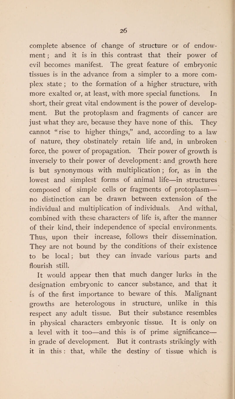 complete absence of change of structure or of endow¬ ment ; and it is in this contrast that their power of evil becomes manifest. The great feature of embryonic tissues is in the advance from a simpler to a more com¬ plex state ; to the formation of a higher structure, with more exalted or, at least, with more special functions. In short, their great vital endowment is the power of develop¬ ment. But the protoplasm and fragments of cancer are just what they are, because they have none of this. They cannot “rise to higher things,” and, according to a law of nature, they obstinately retain life and, in unbroken force, the power of propagation. Their power of growth is inversely to their power of development: and growth here is but synonymous with multiplication; for, as in the lowest and simplest forms of animal life—in structures composed of simple cells or fragments of protoplasm— no distinction can be drawn between extension of the individual and multiplication of individuals. And withal, combined with these characters of life is, after the manner of their kind, their independence of special environments. Thus, upon their increase, follows their dissemination. They are not bound by the conditions of their existence to be local; but they can invade various parts and flourish still. It would appear then that much danger lurks in the designation embryonic to cancer substance, and that it is of the first importance to beware of this. Malignant growths are heterologous in structure, unlike in this respect any adult tissue. But their substance resembles in physical characters embryonic tissue. It is only on a level with it too—and this is of prime significance— in grade of development. But it contrasts strikingly with it in this : that, while the destiny of tissue which is