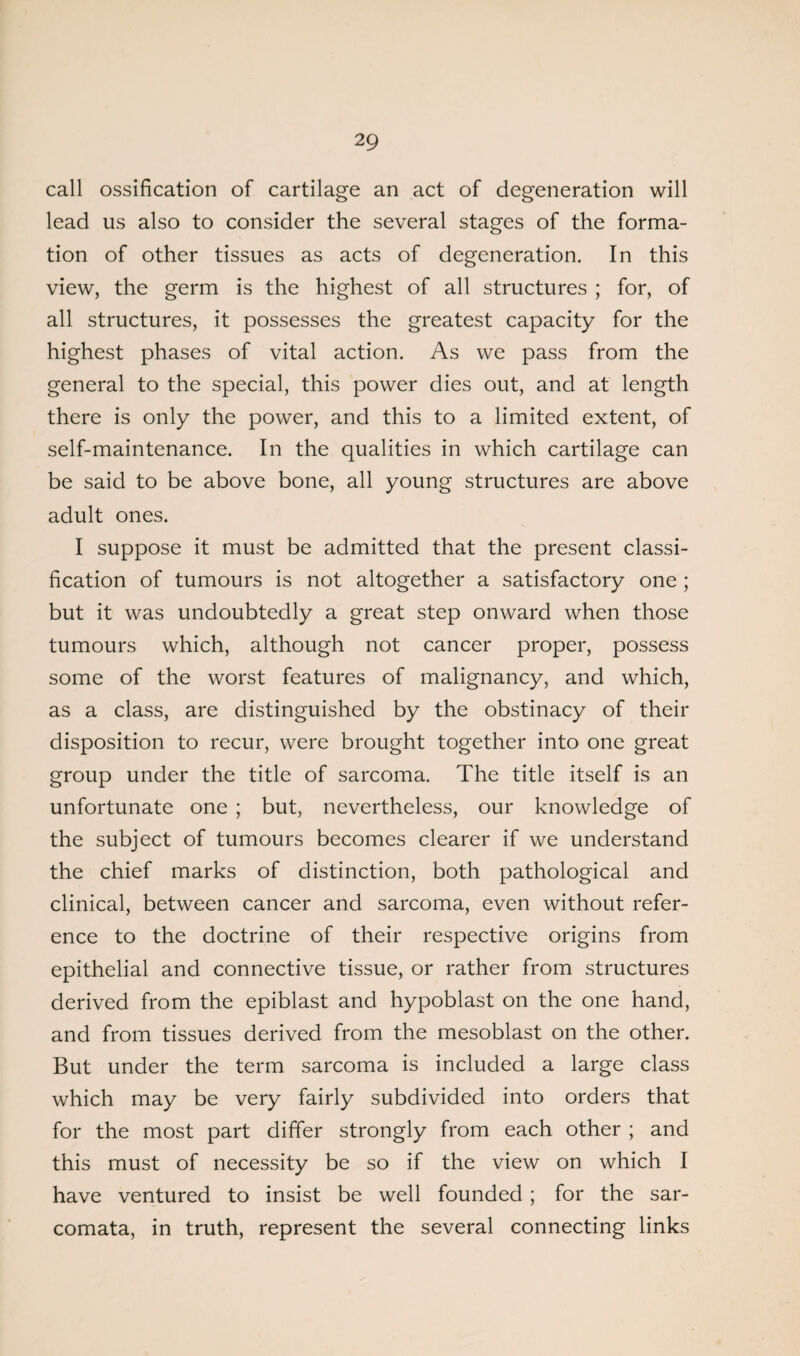 call ossification of cartilage an act of degeneration will lead us also to consider the several stages of the forma¬ tion of other tissues as acts of degeneration. In this view, the germ is the highest of all structures ; for, of all structures, it possesses the greatest capacity for the highest phases of vital action. As we pass from the general to the special, this power dies out, and at length there is only the power, and this to a limited extent, of self-maintenance. In the qualities in which cartilage can be said to be above bone, all young structures are above adult ones. I suppose it must be admitted that the present classi¬ fication of tumours is not altogether a satisfactory one ; but it was undoubtedly a great step onward when those tumours which, although not cancer proper, possess some of the worst features of malignancy, and which, as a class, are distinguished by the obstinacy of their disposition to recur, were brought together into one great group under the title of sarcoma. The title itself is an unfortunate one ; but, nevertheless, our knowledge of the subject of tumours becomes clearer if we understand the chief marks of distinction, both pathological and clinical, between cancer and sarcoma, even without refer¬ ence to the doctrine of their respective origins from epithelial and connective tissue, or rather from structures derived from the epiblast and hypoblast on the one hand, and from tissues derived from the mesoblast on the other. But under the term sarcoma is included a large class which may be very fairly subdivided into orders that for the most part differ strongly from each other ; and this must of necessity be so if the view on which I have ventured to insist be well founded; for the sar¬ comata, in truth, represent the several connecting links