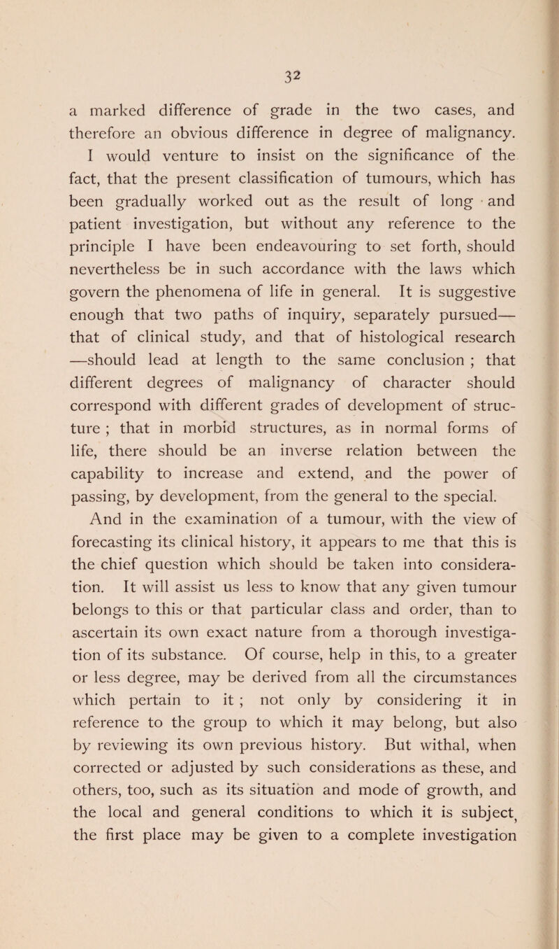 a marked difference of grade in the two cases, and therefore an obvious difference in degree of malignancy. I would venture to insist on the significance of the fact, that the present classification of tumours, which has been gradually worked out as the result of long and patient investigation, but without any reference to the principle I have been endeavouring to set forth, should nevertheless be in such accordance with the laws which govern the phenomena of life in general. It is suggestive enough that two paths of inquiry, separately pursued— that of clinical study, and that of histological research —should lead at length to the same conclusion ; that different degrees of malignancy of character should correspond with different grades of development of struc¬ ture ; that in morbid structures, as in normal forms of life, there should be an inverse relation between the capability to increase and extend, and the power of passing, by development, from the general to the special. And in the examination of a tumour, with the view of forecasting its clinical history, it appears to me that this is the chief question which should be taken into considera¬ tion. It will assist us less to know that any given tumour belongs to this or that particular class and order, than to ascertain its own exact nature from a thorough investiga¬ tion of its substance. Of course, help in this, to a greater or less degree, may be derived from all the circumstances which pertain to it ; not only by considering it in reference to the group to which it may belong, but also by reviewing its own previous history. But withal, when corrected or adjusted by such considerations as these, and others, too, such as its situation and mode of growth, and the local and general conditions to which it is subject the first place may be given to a complete investigation