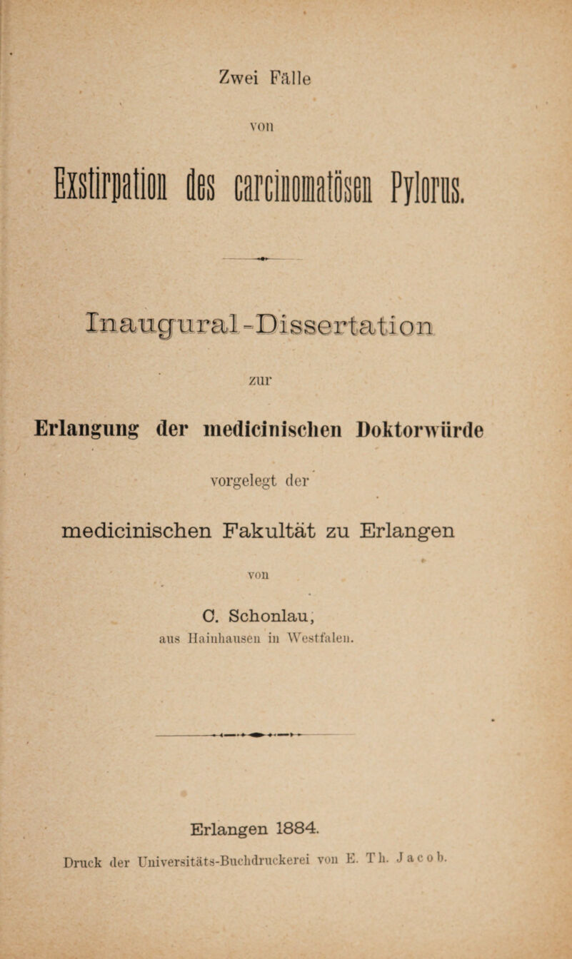 Zwei Frille von Exstirpation des carcinomatösee Pyloras. In augu rai -Dis s er t a t i o n zur Erlangung der medicinisclien Doktorwürde vorgelegt der medicinischen Fakultät zu Erlangen C. Schonlau, aus Ilainhausen in Westfalen. Erlangen 1884. Druck der Universitäts-Buclidruckerei von E. Th. Jacob.