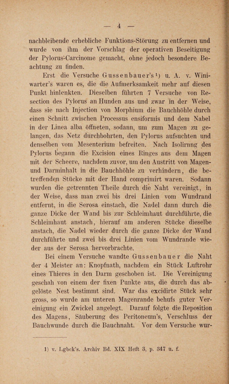 nachbleibende erhebliche Funktions-Störung zu entfernen und wurde von ihm der Vorschlag der operativen Beseitigung der Pylorus1Carcinome gemacht, ohne jedoch besondere Be¬ achtung zu finden. Erst die Versuche Gussenbauer’sl) u. A. v. Wini- warter’s waren es, die die Aufmerksamkeit mehr auf diesen Punkt hinlenkten. Dieselben führten 7 Versuche von Re- section des Pylorus an Hunden aus und zwar in der Weise, dass sie nach Injection von Morphium die Bauchhöhle durch einen Schnitt zwischen Processus ensiformis und dem Nabel in der Linea alba öffneten, sodann, um zum Magen zu ge¬ langen, das Netz durchbohrten, den Pylorus aufsuchten und denselben vom Mesenterium befreiten. Nach Isolirnng des Pylorus begann die Excision eines Ringes aus dem Magen mit der Scheere, nachdem zuvor, um den Austritt von Magen- und Darminhalt in die Bauchhöhle zu verhindern, die be¬ treffenden Stücke mit der Hand comprimirt waren. Sodann wurden die getrennten Theile durch die Naht vereinigt, in der Weise, dass man zwei bis drei Linien vom Wundrand entfernt, in die Serosa einstach, die Nadel dann durch die ganze Dicke der Wand bis zur Schleimhaut durchführte, die Schleimhaut anstach, hierauf am anderen Stücke dieselbe anstach, die Nadel wieder durch die ganze Dicke der Wand durchführte und zwei bis drei Linien vom Wundrande wie¬ der aus der Serosa hervorbrachte. Bei einem Versuche wandte Gussenbauer die Naht der 4 Meister an: Knopfnath, nachdem ein Stück Luftrohr eines Thieres in den Darm geschoben ist. Die Vereinigung geschah von einem der fixen Punkte aus, die durch das ab¬ gelöste Nest bestimmt sind. War das excidirte Stück sehr gross, so wurde am unteren Magenrande behufs guter Ver¬ einigung ein Zwickel angelegt. Darauf folgte die Reposition des Magens, Säuberung des Peritoneuin’s, Verschluss der Bauch wunde durch die Bauchnaht. Vor dem Versuche wur- 1) V. Lgbck’s. Archiv Bd. XIX Heft 3, p. 347 tu f.