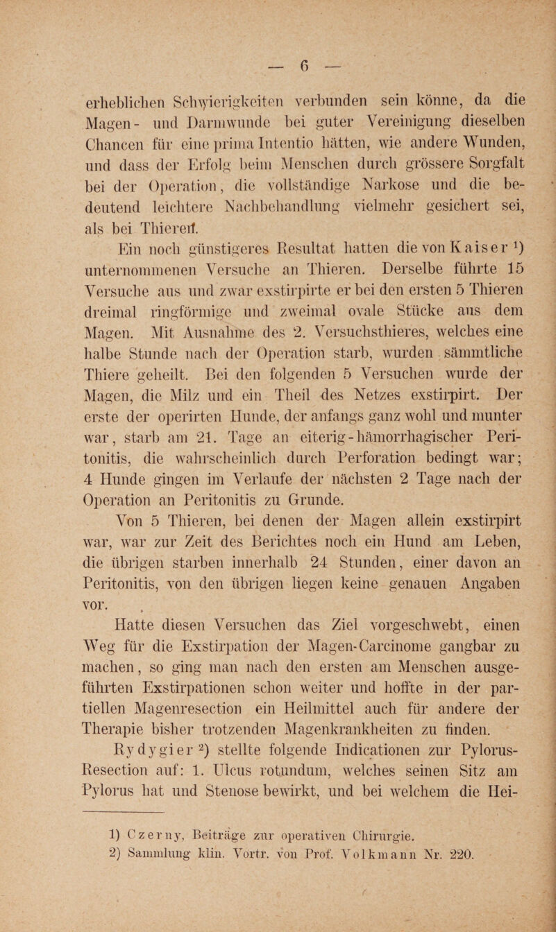 erheblichen Schwierigkeiten verbunden sein könne, da die Magen- und Darmwunde bei guter Vereinigung dieselben Chancen für eine prima Intentio hätten, wie andere Wunden, und dass der Erfolg beim Menschen durch grössere Sorgfalt bei der Operation, die vollständige Narkose und die be¬ deutend leichtere Nachbehandlung vielmehr gesichert sei, als bei Thiereif. Ein noch günstigeres Resultat hatten die von Kaiser 1) unternommenen Versuche an Thieren. Derselbe führte 15 Versuche aus und zwar exstirpirte er bei den ersten 5 Thieren dreimal ringförmige und zweimal ovale Stücke aus dem Magen. Mit Ausnahme des 2. Versuchstieres, welches eine halbe Stunde nach der Operation starb, wurden sämmtliche Thiere geheilt. Bei den folgenden 5 Versuchen wurde der Magen, die Milz und ein Theil des Netzes exstirpirt. Der erste der operirten Hunde, der anfangs ganz wohl und munter war, starb am 21. Tage an eiterig - hämorrhagischer Peri¬ tonitis, die wahrscheinlich durch Perforation bedingt war; 4 Hunde gingen im Verlaufe der nächsten 2 Tage nach der Operation an Peritonitis zu Grunde. Von 5 Thieren, bei denen der Magen allein exstirpirt war, war zur Zeit des Berichtes noch ein Hund am Leben, die übrigen starben innerhalb 24 Stunden, einer davon an Peritonitis, von den übrigen liegen keine genauen Angaben vor. Hatte diesen Versuchen das Ziel vorgeschwebt, einen Weg für die Exstirpation der Magen- Carcinome gangbar zu machen, so ging man nach den ersten am Menschen ausge¬ führten Exstirpationen schon weiter und hoffte in der par¬ tiellen Magenresection ein Heilmittel auch für andere der Therapie bisher trotzenden Magenkrankheiten zu finden. Rydygier2) stellte folgende Indicationen zur Pylorus- Resection auf: 1. Ulcus rotundum, welches seinen Sitz am Pylorus hat und Stenose bewirkt, und bei welchem die Hei- 1) Czerny, Beiträge zur operativen Chirurgie. 2) Sammlung ltlin. Yortr. von Prof. Volkmann Nr. 220.