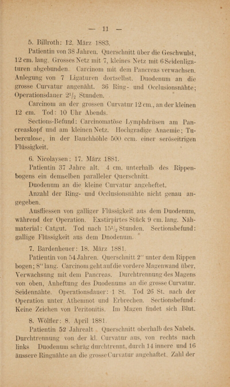 5. Billroth: 12. März 1883. Patientin von 38 Jahren. Querschnitt über die Geschwulst, 12 cm. lang. Grosses Netz mit 7, kleines Netz mit 6 Seidenliga¬ turen abgebunden. Carcinom mit dem Pancreas verwachsen. Anlegung von 7 Ligaturen dortselbst, Duodenum an die grosse Curvatur angenäht. 36 King- und Occlusionsnähte; Operationsdauer 21/2 Stunden. . Carcinom an der grossen Curvatur 12 cm., an der kleinen 12 cm. Tod: 10 Uhr Abends. Sections-Befund: Carcinomatöse Lymphdrüsen am Pan- creaskopf und am kleinen Netz. Hochgradige Anaemie; Tu- berculose, in der Bauchhöhle 500 ccm. einer seröseitrigen Flüssigkeit. 6. Nicolaysen: 17. März 1881. Patientin 37 Jahre alt. 4 cm. unterhalb des Rippen¬ bogens ein demselben paralleler Querschnitt. Duodenum an die kleine Curvatur angeheftet. Anzahl der Ring- und Occlusionsnähte nicht genau an¬ gegeben. Ausfliessen von galliger Flüssigkeit aus dem Duodenum, während der Operation. Exstirpirtes Stück 9 cm. lang. Näh¬ material: Catgut. Tod nach lö1/2 Stunden. Sectionsbefund: gallige Flüssigkeit aus dem Dnodenum. 7. Bardenheuer: 18. März 1881. Patientin von 54 Jahren. Querschnitt 2 unter dem Rippen bogen; 8 lang. Carcinom geht auf die vordere Magenwand über, Verwachsung mit dem Pancreas. Durchtrennung des Magens von oben, Anheftung des Duodenums an die grosse Curvatur. Seidennähte. Operationsdauer: 1 St. Tod 26 St. nach der Operation unter Athemnot und Erbrechen. Sectionsbefund: Keine Zeichen von Peritonitis. Im Magen findet sich Blut. 8. Wöllier: 8. April 1881. Patientin 52 Jahrealt Querschnitt oberhalb des Nabels. Durchtrennung von der kl. Curvatur aus, von rechts nach links Duodenum schräg durchtrennt, durch 14 innere und 16 äussere Ringnähte an die grosse Curvatur angehattet. Zahl der