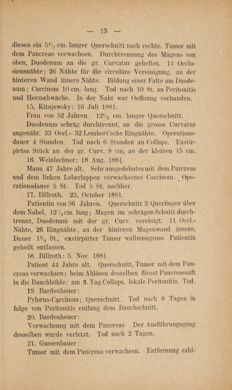 diesen ein 5V2 cm. langer Querschnitt nach rechts. Tumor mit dem Pancreas verwachsen. Durchtrennung des Magens von oben, Duodenum an die gr. Curvatur geheftet. 11 Occlu- sionsnähte; 26 Nähte für die circulare Vereinigung, an der hinteren Wand innere Nähte. Bildung einer Falte am Duode¬ num; Carcinom 10 cm. lang. Tod nach 10 St. an Peritonitis und Herzschwäche. In der Naht war Oeffnung vorhanden. 15. Kitajewsky: 16 Juli 1881. Frau von 52 Jahren. 12l/2 cm. langer Querschnitt. Duodenum schräg dnrehtrennt, an die grosse Curvatur angenäht. 33 Occl.- 32 Lembert’sche Ringnähte. ()perations- dauer 4 Stunden. Tod nach 6 Stunden an Collaps. Exstir- pirtes Stück an der gr. Curv. 8 ein, an der kleinen 15 cm. 16. Weiniechner: 18 Aug. 1881. Mann 47 Jahre alt. Sehr ausgedehntes mit dem Parcreas und dem linken Leberlappen verwachsenes Carcinom. Ope¬ rationsdauer 5 St. Tod 5 St. nachher. 17. Billroth. 23. October 1881. Patientin von 36 Jahren. Querschnitt 2 Querfinger über dem Nabel, 12!/*cm. lang; Magen im schrägen Schnitt durch¬ trennt, Duodenum mit der gr. Curv. vereinigt. 11 Occl.- Nähte, 26 Ringnähte, an der hinteren Magenwand innere. Dauer l1/* St., exstirpirter Tumor wall nussgross. Patientin geheilt entlassen. 18. Billroth: 5. Nov. 1881. Patient 44 Jahre alt. Querschnitt, Tumor mit dem Pan¬ creas verwachsen; beim Ablösen desselben fiiesst Pancreassaft in die Bauchhöhle; am 3. Tag Collaps, lokale Peritonitis. Tod. 19. Bardenheuer: Pylorus-Carcinom; Querschnitt. Tod nach 8 Tagen in folge von Peritonitis entlang dem Bauchschnitt. 20. Bardenheuer: Verwachsung mit dem Pancreas. Der Ausführungsgang desselben wurde verletzt. Tod nach 2 Tagen. 21. Gussenbauer: Tumor mit dem Pancreas verwachsen. Entfernung zahl-