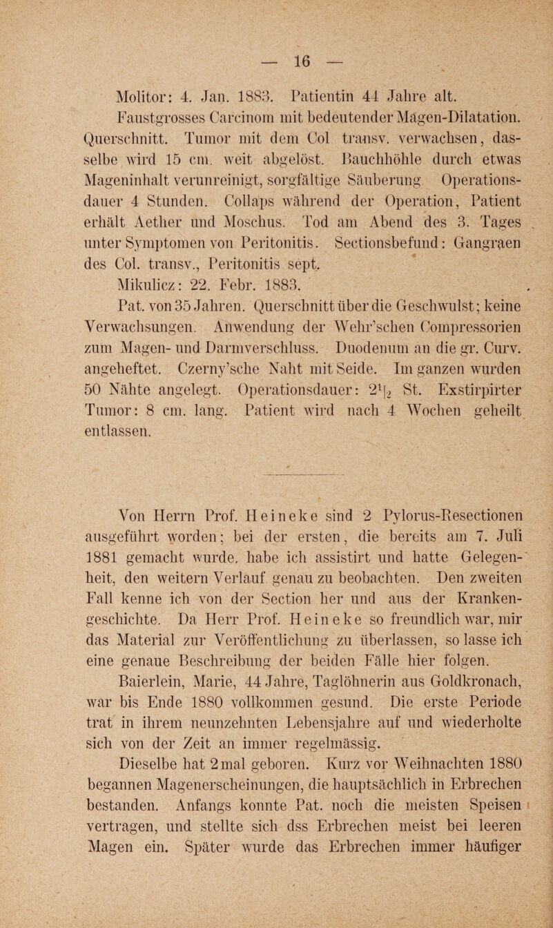 Molitor: 4. Jan. 1883. Patientin 44 Jahre alt. Faustgrosses Carcinom mit bedeutender Magen-Dilatation. Querschnitt. Tumor mit dem Col transv. verwachsen, das¬ selbe wird 15 cm. weit abgelöst. Bauchhöhle durch etwas Mageninhalt verunreinigt, sorgfältige Säuberung. Operations¬ dauer 4 Stunden. Collaps während der Operation, Patient erhält Aetlier und Moschus. Tod am Abend des 3. Tages unter Symptomen von Peritonitis. Sectionsbefund: Gangraen des Col. transv., Peritonitis sept. Mikulicz: 22. Febr. 1883. Pat. von 35 Jahren. Querschnitt über die Geschwulst; keine Verwachsungen. Anwendung der Wehr’schen Compressorien zum Magen- und Darmverschluss. Duodenum an die gr. Curv. angeheftet. Czerny’sche Naht mit Seide. Im ganzen wurden 50 Nähte angelegt. Operationsdauer: 21|2 St. Exstirpirter Tumor: 8 cm. lang. Patient wird nach 4 Wochen geheilt entlassen. Von Herrn Prof. Heineke sind 2 Pylorus-Piesectionen ausgeführt worden; bei der ersten, die bereits am 7. Juli 1881 gemacht wurde, habe ich assistirt und hatte Gelegen¬ heit, den weitern Verlauf genau zu beobachten. Den zweiten Fall kenne ich von der Section her und aus der Kranken¬ geschichte. Da Herr Prof. Heineke so freundlich war, mir das Material zur Veröffentlichung zu überlassen, so lasse ich eine genaue Beschreibung der beiden Fälle hier folgen. Baierlein, Marie, 44 Jahre, Taglöhnerin aus Goldkronach, war bis Ende 1880 vollkommen gesund. Die erste Periode trat in ihrem neunzehnten Lebensjahre auf und wiederholte sich von der Zeit an immer regelmässig. Dieselbe hat 2 mal geboren. Kurz vor Weihnachten 1880 begannen Magenerscheinungen, die hauptsächlich in Erbrechen bestanden. Anfangs konnte Pat. noch die meisten Speisen vertragen, und stellte sich dss Erbrechen meist bei leeren Magen ein. Später wurde das Erbrechen immer häufiger