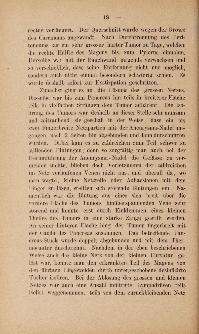 rectus verlängert. Der Querschnitt wurde wegen der Grösse des Carcinorns angewandt. Nach Durchtrennung des Peri¬ toneums lag ein sehr grosser harter Tumor zu Tage, welcher die rechte Hälfte des Magens bis zum Pylorus einnahm. Derselbe war mit der Bauchwand nirgends verwachsen und so verschieblich, dass seine Entfernung nicht nur möglich, sondern auch nicht einmal besondern schwierig schien. Es wurde deshalb sofort zur Exstirpation geschritten. Zunächst ging es an die Lösung des grossen Netzes. Dasselbe war bis zum Pancreas hin teils in breiterer Fläche teils in vielfachen Strängen dem Tumor adhärent. Die Iso- lirung des Tumors war deshalb an dieser Stelle sehr mühsam und zeitraubend; sie geschah in der Weise, dass ein bis zwei Fingerbreite Netzpartien mit der Aneurysma-Nadel um¬ gangen, nach 2 Seiten hin abgebunden und dann durschnitten wurden. Dabei kam es zu zahlreichen zum Teil schwer zu stillenden Blutungen; denn so sorgfältig man auch bei der Herumführung der Aneurysma-Nadel die Gefässe zu ver¬ meiden suchte, blieben doch Verletzungen der zahlreichen im Netz verlaufenen Venen nicht aus, und überall da, wo man wagte, kleine Netzteile oder Adhaesionen mit dem Finger zu lösen, stellten sich störende Blutungen ein. Na¬ mentlich war die Blutung aus einer sich breit über die vordere Fläche des Tumors hinüberspannenden Vene sehr störend und konnte erst durch Einklemmen eines kleinen Theiles des Tumors in eine starke Zangfe gestillt werden. An seiner hinteren Fläche hing der Tumor fingerbreit mit der Cauda des Pancreas zusammen. Das betreibende Pan- creas-Stück wurde doppelt abgebunden und mit dem Ther- mocauter durch trennt. Nachdem in der eben beschriebenen Weise auch das kleine Netz von der kleinen Curvatur ge¬ löst war, konnte man den erkrankten Teil des Magens von den übrigen Eingeweiden durch untergeschobene desinfizirte Tücher isoliren. Bei der Ablösung des grossen und kleinen Netzes war auch eine Anzahl infiltrirte Lymphdrüsen teils isolirt weggenommen, teils von dem zurückbleibenden Netz