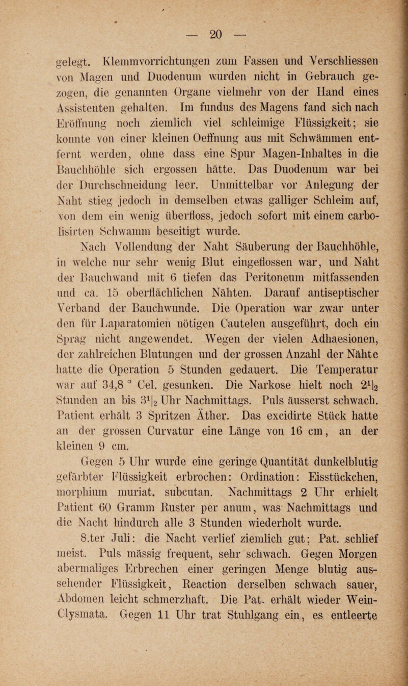 gelegt. Klemmvorrichtungen zum Fassen und Verschlüssen von Magen und Duodenum wurden nicht in Gebrauch ge¬ zogen, die genannten Organe vielmehr von der Hand eines Assistenten gehalten. Im fundus des Magens fand sich nach Eröffnung noch ziemlich viel schleimige Flüssigkeit; sie konnte von einer kleinen Oeffnung aus mit Schwämmen ent¬ fernt werden, ohne dass eine Spur Magen-Inhaltes in die Bauchhöhle sich ergossen hätte. Das Duodenum war bei der Durchschneidung leer. Unmittelbar vor Anlegung der Naht stieg jedoch in demselben etwas galliger Schleim auf, von dem ein wenig iiberlioss, jedoch sofort mit einem carbo- lisirten Schwamm beseitigt wurde. Nach Vollendung der Naht Säuberung der Bauchhöhle, in welche nur sehr wenig Blut eingellossen war, und Naht der Bauchwand mit 6 tiefen das Peritoneum mitfassenden und ca. 15 oberflächlichen Nähten. Darauf antiseptischer Verband der Bauchwunde. Die Operation war zwar unter den für Laparatomien nötigen Cautelen ausgeführt, doch ein Sprag nicht angewendet. Wegen der vielen Adhaesionen, der zahlreichen Blutungen und der grossen Anzahl der Nähte hatte die Operation 5 Stunden gedauert. Die Temperatur war auf 34,8 ° Cel. gesunken. Die Narkose hielt noch 2% Stunden an bis 3% Uhr Nachmittags. Puls äusserst schwach. Patient erhält 3 Spritzen Äther. Das excidirte Stück hatte an der grossen Curvatur eine Länge von 16 cm, an der kleinen 9 cm. Gegen 5 Uhr wurde eine geringe Quantität dunkelblutig gefärbter Flüssigkeit erbrochen: Ordination: Eisstückchen, morphium niuriat. subcutan. Nachmittags 2 Uhr erhielt Patient 60 Gramm Küster per anum, was Nachmittags und die Nacht hindurch alle 3 Stunden wiederholt wurde. S.ter Juli: die Nacht verlief ziemlich gut; Pat. schlief meist. Puls mässig frequent, sehr schwach. Gegen Morgen abermaliges Erbrechen einer geringen Menge blutig aus¬ sehender Flüssigkeit, Reaction derselben schwach sauer, Abdomen leicht schmerzhaft. Die Pat. erhält wieder Wein- Clysmata. Gegen 11 Uhr trat Stuhlgang ein, es entleerte