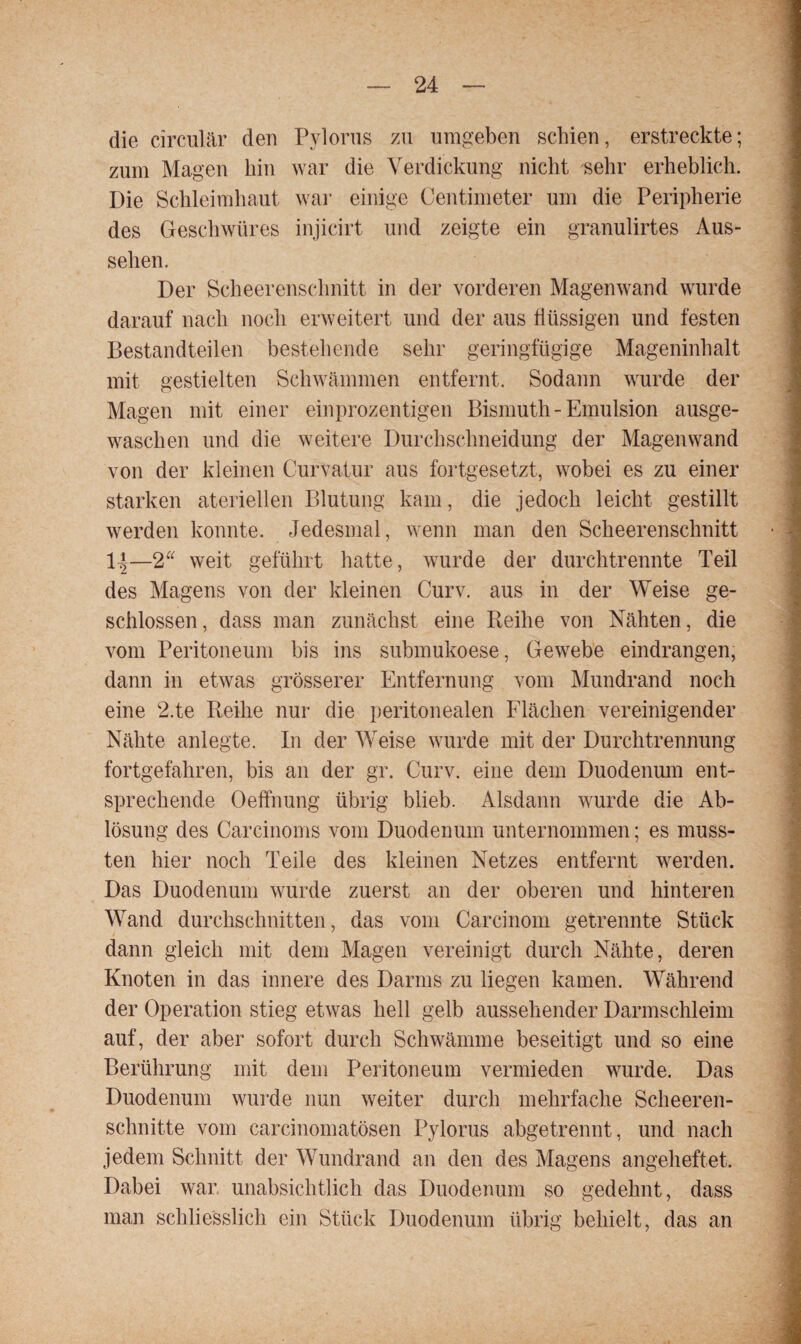 die circular den Pylorus zu umgeben schien, erstreckte; zum Magen hin war die Verdickung nicht sehr erheblich. Die Schleimhaut war einige Centimeter um die Peripherie des Geschwüres injicirt und zeigte ein granulirtes Aus¬ sehen. Der Scheerenschnitt in der vorderen Magenwand wurde darauf nach noch erweitert und der aus flüssigen und festen Bestandteilen bestehende sehr geringfügige Mageninhalt mit gestielten Schwämmen entfernt. Sodann wurde der Magen mit einer einprozentigen Bismuth - Emulsion ausge¬ waschen und die weitere Durchschneidung der Magenwand von der kleinen Curvatur aus fortgesetzt, wobei es zu einer starken ateriellen Blutung kam, die jedoch leicht gestillt werden konnte. Jedesmal, wenn man den Scheerenschnitt 1|—2“ weit geführt hatte, wurde der durchtrennte Teil des Magens von der kleinen Curv. aus in der Weise ge¬ schlossen, dass man zunächst eine Pieihe von Nähten, die vom Peritoneum bis ins submukoese, Gewebe eindrangen, dann in etwas grösserer Entfernung vom Mundrand noch eine 2.te Beilie nur die peritonealen Flächen vereinigender Nähte anlegte. In der Weise wurde mit der Durchtrennung fortgefahren, bis an der gr. Curv. eine dem Duodenum ent¬ sprechende Oeffnung übrig blieb. Alsdann wurde die Ab¬ lösung des Carcinoms vom Duodenum unternommen; es muss¬ ten hier noch Teile des kleinen Netzes entfernt werden. Das Duodenum wurde zuerst an der oberen und hinteren Wand durchschnitten, das vom Carcinom getrennte Stück dann gleich mit dem Magen vereinigt durch Nähte, deren Knoten in das innere des Darms zu liegen kamen. Während der Operation stieg etwas hell gelb aussehender Darmschleim auf, der aber sofort durch Schwämme beseitigt und so eine Berührung mit dem Peritoneum vermieden wurde. Das Duodenum wurde nun weiter durch mehrfache Scheeren- schnitte vom carcinomatösen Pylorus abgetrennt, und nach jedem Schnitt der Wundrand an den des Magens angeheftet. Dabei war unabsichtlich das Duodenum so gedehnt, dass man schliesslich ein Stück Duodenum übrig behielt, das an