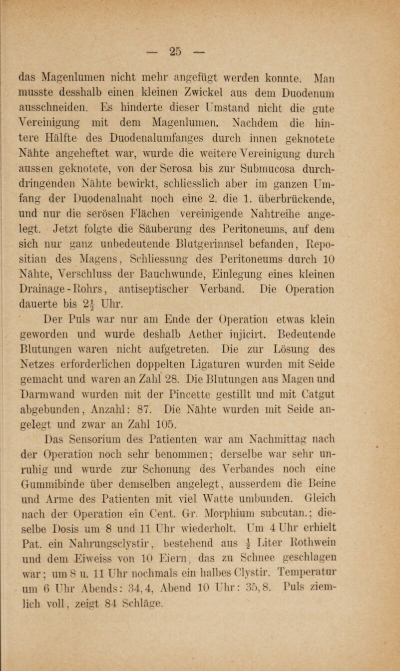 das Magenl innen nicht mehr angefügt werden konnte. Man musste desshalb einen kleinen Zwickel aus dem Duodenum aussclmeiden. Es hinderte dieser Umstand nicht die gute Vereinigung mit dem Magenlumen. Nachdem die hin¬ tere Hälfte des Duodenalumfanges durch innen geknotete Nähte angeheftet war, wurde die weitere Vereinigung durch aussen geknotete, von der Serosa bis zur Submucosa durch¬ dringenden Nähte bewirkt, schliesslich aber im ganzen Um¬ fang der Duodenalnaht noch eine 2. die 1. überbrückende, und nur die serösen Flächen vereinigende Nahtreihe ange¬ legt. Jetzt folgte die Säuberung des Peritoneums, auf dem sich nur ganz unbedeutende Blutgerinnsel befanden, Repo- sitian des Magens, Schliessung des Peritoneums durch 10 Nähte, Verschluss der Bauchwunde, Einlegung eines kleinen Drainage - Rohrs, antiseptischer Verband. Die Operation dauerte bis Uhr. Der Puls war nur am Ende der Operation etwas klein geworden und wurde deshalb Aether injicirt. Bedeutende Blutungen waren nicht aufgetreten. Die zur Lösung des Netzes erforderlichen doppelten Ligaturen wurden mit Seide gemacht und waren an Zahl 28. Die Blutungen aus Magen und Darmwand wurden mit der Pincette gestillt und mit Catgut abgebunden, Anzahl: 87. Die Nähte wurden mit Seide an¬ gelegt und zwar an Zahl 105. Das Sensorium des Patienten war am Nachmittag nach der Operation noch sehr benommen; derselbe war sehr un¬ ruhig und wurde zur Schonung des Verbandes noch eine Gummibinde über demselben angelegt, ausserdem die Beine und Arme des Patienten mit viel Watte umbunden. Gleich nach der Operation ein Cent, Gr. Morphium subcutan.; die¬ selbe Dosis um 8 und 11 Uhr wiederholt. Um 4 Uhr erhielt Pat. ein Nahrungsclystir, bestehend aus \ Liter Rothwein und dem Eiweiss von 10 Eiern, das zu Schnee geschlagen war; um8 u. 11 Uhr nochmals ein halbesClystir. Temperatur um ß Uhr Abends: 34,4, Abend 10 Uhr: 35,8. Puls ziem¬ lich voll, zeigt 84 Schläge.
