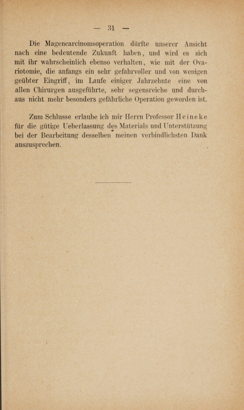 Die Magencarcinomsoperation dürfte unserer Ansicht nach eine bedeutende Zukunft haben, und wird es sich mit ihr wahrscheinlich ebenso verhalten, wie mit der Ova- riotomie, die anfangs ein sehr gefahrvoller und von wenigen geübter Eingriff, im Laufe einiger Jahrzehnte eine von allen Chirurgen ausgeführte, sehr segensreiche und durch¬ aus nicht mehr besonders gefährliche Operation geworden ist. Zum Schlüsse erlaube ich mir Herrn Professor II eine ko für die gütige Ueberlassung des Materials und Unterstützung bei der Bearbeitung desselben meinen verbindlichsten Dank auszusprechen.