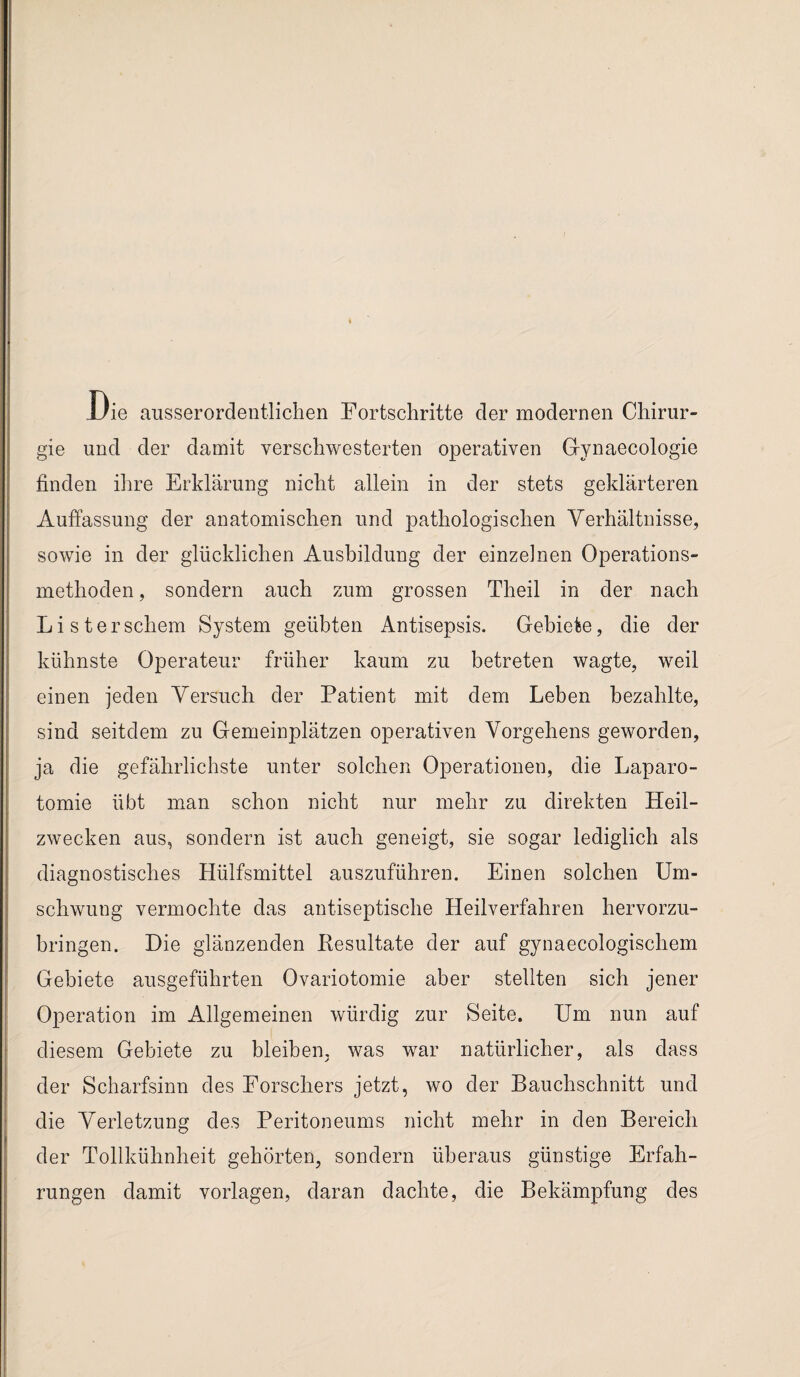 Uie ausserordentlichen Fortschritte der modernen Chirur¬ gie und der damit verschwesterten operativen Gynaecologie finden ihre Erklärung nicht allein in der stets geklärteren Auffassung der anatomischen und pathologischen Verhältnisse, sowie in der glücklichen Ausbildung der einzelnen Operations¬ methoden , sondern auch zum grossen Theil in der nach Listerschem System geübten Antisepsis. Gebiete, die der kühnste Operateur früher kaum zu betreten wagte, weil einen jeden Versuch der Patient mit dem Leben bezahlte, sind seitdem zu Gemeinplätzen operativen Vorgehens geworden, ja die gefährlichste unter solchen Operationen, die Laparo¬ tomie übt man schon nicht nur mehr zu direkten Heil¬ zwecken aus, sondern ist auch geneigt, sie sogar lediglich als diagnostisches Hülfsmittel auszuführen. Einen solchen Um¬ schwung vermochte das antiseptische Heilverfahren hervorzu¬ bringen. Hie glänzenden Resultate der auf gynaecologischem Gebiete ausgeführten Ovariotomie aber stellten sich jener Operation im Allgemeinen würdig zur Seite. Um nun auf diesem Gebiete zu bleiben, was war natürlicher, als dass der Scharfsinn des Forschers jetzt, wo der Bauchschnitt und die Verletzung des Peritoneums nicht mehr in den Bereich der Tollkühnheit gehörten, sondern überaus günstige Erfah¬ rungen damit Vorlagen, daran dachte, die Bekämpfung des