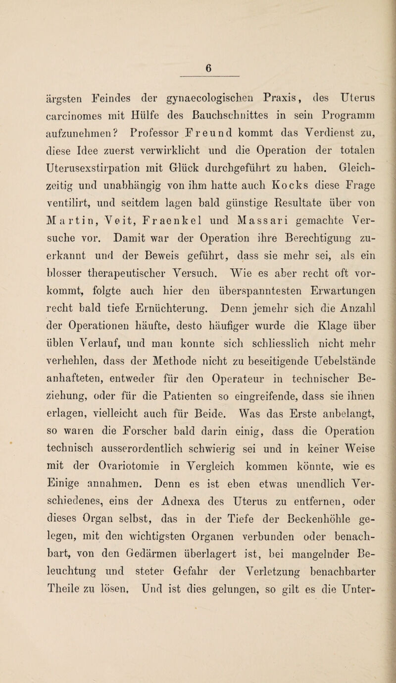 ärgsten Feindes der gynaecologischen Praxis, des Uterus carcinomes mit Hülfe des Bauchschnittes in sein Programm aufzunehmen? Professor Freund kommt das Verdienst zu, diese Idee zuerst verwirklicht und die Operation der totalen Uterusexstirpation mit Glück durchgeführt zu haben. Gleich¬ zeitig und unabhängig von ihm hatte auch Kocks diese Frage ventilirt, und seitdem lagen bald günstige Resultate über von Martin, Veit, Fraenkel und Massari gemachte Ver¬ suche vor. Damit war der Operation ihre Berechtigung zu¬ erkannt und der Beweis geführt, dass sie mehr sei, als ein blosser therapeutischer Versuch. Wie es aber recht oft vor¬ kommt, folgte auch hier den überspanntesten Erwartungen recht bald tiefe Ernüchterung. Denn jemehr sich die Anzahl der Operationen häufte, desto häufiger wurde die Klage über üblen Verlauf, und man konnte sich schliesslich nicht mehr verhehlen, dass der Methode nicht zu beseitigende Uebelstände anhafteten, entweder für den Operateur in technischer Be¬ ziehung, oder für die Patienten so eingreifende, dass sie ihnen erlagen, vielleicht auch für Beide. Was das Erste anbelangt, so waren die Forscher bald darin einig, dass die Operation technisch ausserordentlich schwierig sei und in keiner Weise mit der Ovariotomie in Vergleich kommen könnte, wie es Einige annahmen. Denn es ist eben etwas unendlich Ver¬ schiedenes, eins der Adnexa des Uterus zu entfernen, oder dieses Organ selbst, das in der Tiefe der Beckenhöhle ge¬ legen, mit den wichtigsten Organen verbunden oder benach¬ bart, von den Gedärmen überlagert ist, bei mangelnder Be¬ leuchtung und steter Gefahr der Verletzung benachbarter Theile zu lösen. Und ist dies gelungen, so gilt es die Unter-