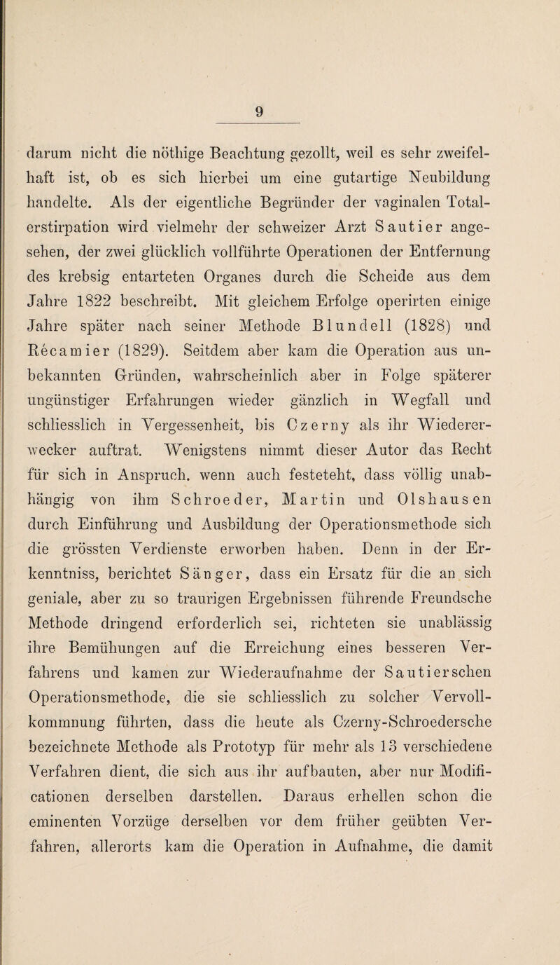 darum nicht die nöthige Beachtung gezollt, weil es sehr zweifel¬ haft ist, ob es sich hierbei um eine gutartige Neubildung handelte. Als der eigentliche Begründer der vaginalen Total- erstirpation wird vielmehr der schweizer Arzt Sautier ange¬ sehen, der zwei glücklich vollführte Operationen der Entfernung des krebsig entarteten Organes durch die Scheide aus dem Jahre 1822 beschreibt. Mit gleichem Erfolge operirten einige Jahre später nach seiner Methode B lundeil (1828) und Recamier (1829). Seitdem aber kam die Operation aus un¬ bekannten Gründen, wahrscheinlich aber in Folge späterer ungünstiger Erfahrungen wieder gänzlich in Wegfall und schliesslich in Yergessenheit, bis Czerny als ihr Wiederer- wecker auftrat. Wenigstens nimmt dieser Autor das Recht für sich in Anspruch, wenn auch festeteht, dass völlig unab¬ hängig von ihm Schroeder, Martin und Olshausen durch Einführung und Ausbildung der Operationsmethode sich die grössten Verdienste erworben haben. Denn in der Er¬ kenntnis, berichtet Sänger, dass ein Ersatz für die an sich geniale, aber zu so traurigen Ergebnissen führende Freundsche Methode dringend erforderlich sei, richteten sie unablässig ihre Bemühungen auf die Erreichung eines besseren Ver¬ fahrens und kamen zur Wiederaufnahme der Sautier sehen Operationsmethode, die sie schliesslich zu solcher Vervoll¬ kommnung führten, dass die heute als Czerny-Schroedersche bezeichnete Methode als Prototyp für mehr als 13 verschiedene Verfahren dient, die sich aus ihr auf bauten, aber nur Modifi- cationen derselben darstellen. Daraus erhellen schon die eminenten Vorzüge derselben vor dem früher geübten Ver¬ fahren, allerorts kam die Operation in Aufnahme, die damit