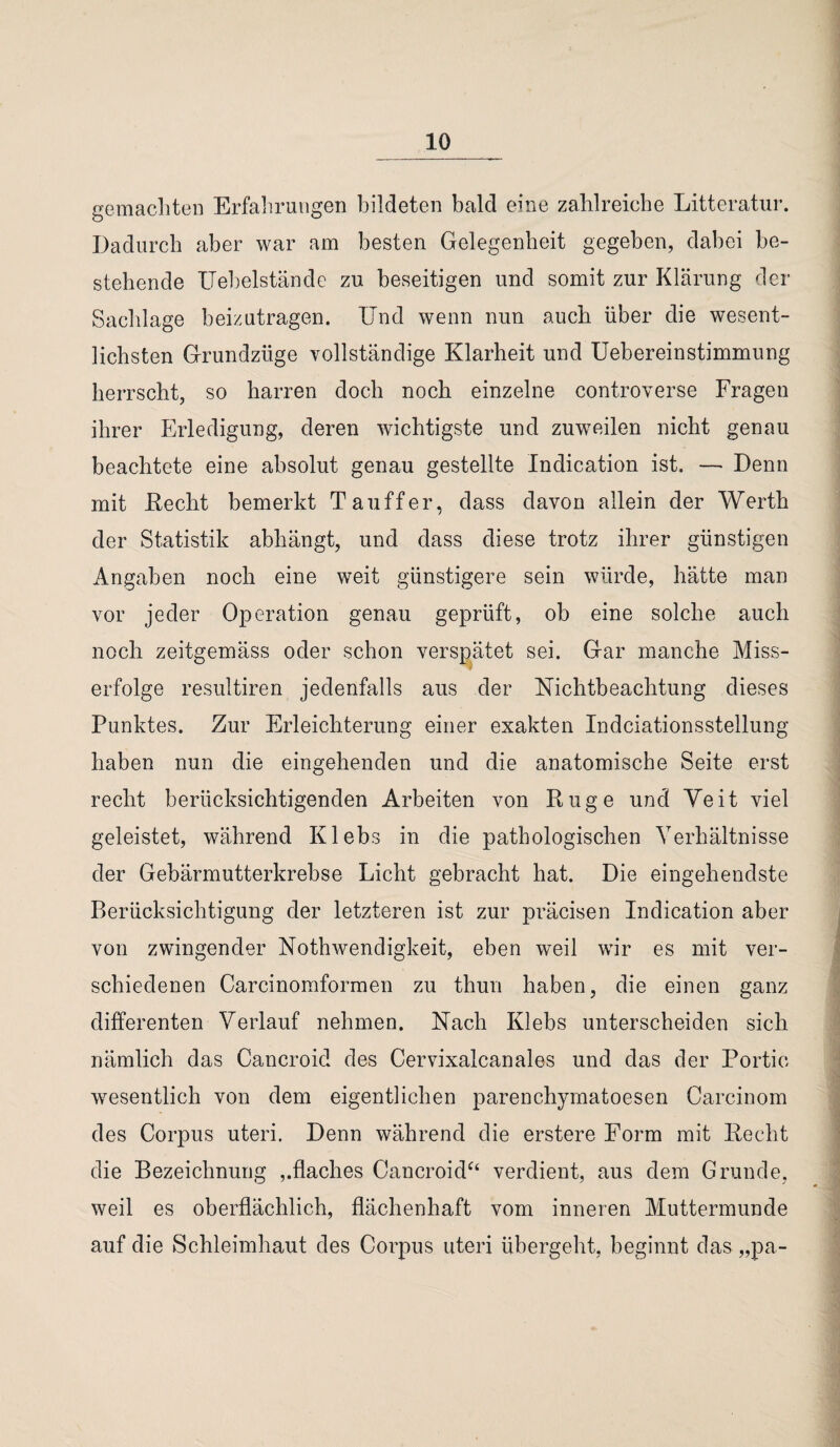 gemachten Erfahrungen bildeten bald eine zahlreiche Litteratur. Dadurch aber war am besten Gelegenheit gegeben, dabei be¬ stehende ITehelstände zu beseitigen und somit zur Klärung der Sachlage beizutragen. Und wenn nun auch über die wesent¬ lichsten Grundzüge vollständige Klarheit und Uebereinstimmung herrscht, so harren doch noch einzelne controverse Fragen ihrer Erledigung, deren wichtigste und zuweilen nicht genau beachtete eine absolut genau gestellte Indication ist. — Denn mit Recht bemerkt Tauffer, dass davon allein der Werth der Statistik abhängt, und dass diese trotz ihrer günstigen Angaben noch eine weit günstigere sein würde, hätte man vor jeder Operation genau geprüft, ob eine solche auch noch zeitgemäss oder schon verspätet sei. Gar manche Miss¬ erfolge resultiren jedenfalls aus der Nichtbeachtung dieses Punktes. Zur Erleichterung einer exakten Indciationsstellung haben nun die eingehenden und die anatomische Seite erst recht berücksichtigenden Arbeiten von Rüge und Yeit viel geleistet, während Klebs in die pathologischen Verhältnisse der Gebärmutterkrebse Licht gebracht hat. Die eingehendste Berücksichtigung der letzteren ist zur präcisen Indication aber von zwingender Nothwendigkeit, eben weil wir es mit ver¬ schiedenen Carcinomformen zu thun haben, die einen ganz differenten Verlauf nehmen. Nach Klebs unterscheiden sich nämlich das Cancroid des Cervixalcanales und das der Portio wesentlich von dem eigentlichen parenchymatoesen Carcinom des Corpus uteri. Denn während die erstere Form mit Recht die Bezeichnung ,.flaches Cancroid“ verdient, aus dem Grunde, weil es oberflächlich, flächenhaft vom inneren Muttermunde auf die Schleimhaut des Corpus uteri übergeht, beginnt das „pa-