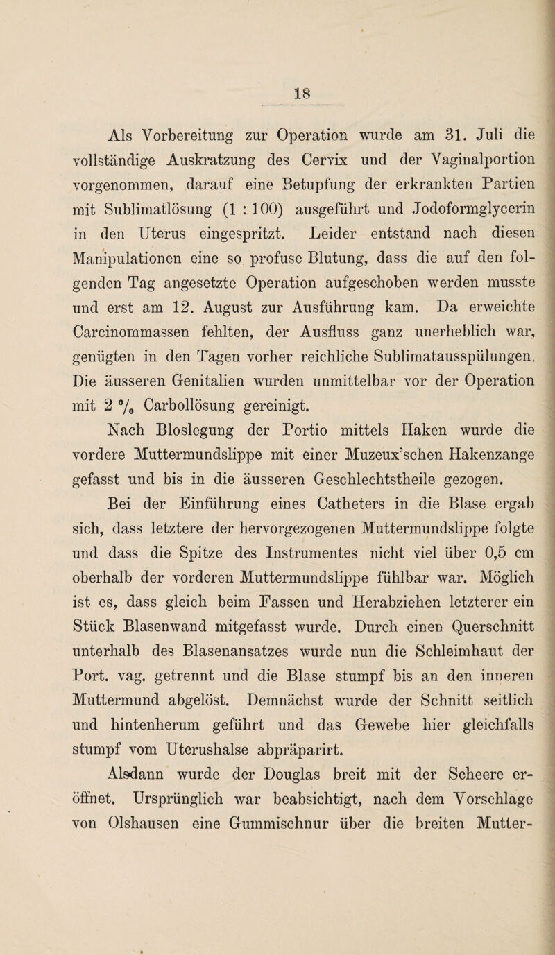 Als Vorbereitung zur Operation wurde am 31. Juli die vollständige Auskratzung des Cervix und der Vaginalportion vorgenommen, darauf eine Betupfung der erkrankten Partien mit Sublimatlösung (1 : 100) ausgeführt und Jodoformglycerin in den Uterus eingespritzt. Leider entstand nach diesen Manipulationen eine so profuse Blutung, dass die auf den fol¬ genden Tag angesetzte Operation aufgeschoben werden musste und erst am 12. August zur Ausführung kam. Da erweichte Carcinommassen fehlten, der Ausfluss ganz unerheblich war, genügten in den Tagen vorher reichliche Sublimatausspülungen. Die äusseren Genitalien wurden unmittelbar vor der Operation mit 2 % Carbollösung gereinigt. Nach Bloslegung der Portio mittels Haken wurde die vordere Muttermundslippe mit einer Muzeux’schen Hakenzange gefasst und bis in die äusseren Geschlec-htstheile gezogen. Bei der Einführung eines Catheters in die Blase ergab sich, dass letztere der hervorgezogenen Muttermundslippe folgte und dass die Spitze des Instrumentes nicht viel über 0,5 cm oberhalb der vorderen Muttermundslippe fühlbar war. Möglich ist es, dass gleich beim Fassen und Herabziehen letzterer ein Stück Blasenwand mitgefasst wurde. Durch einen Querschnitt unterhalb des Blasenansatzes wurde nun die Schleimhaut der Port. vag. getrennt und die Blase stumpf bis an den inneren Muttermund abgelöst. Demnächst wurde der Schnitt seitlich und hintenherum geführt und das Gewebe hier gleichfalls stumpf vom Uterushalse abpräparirt. Alsdann wurde der Douglas breit mit der Scheere er¬ öffnet. Ursprünglich war beabsichtigt, nach dem Vorschläge von Olshausen eine Gummischnur über die breiten Mutter-