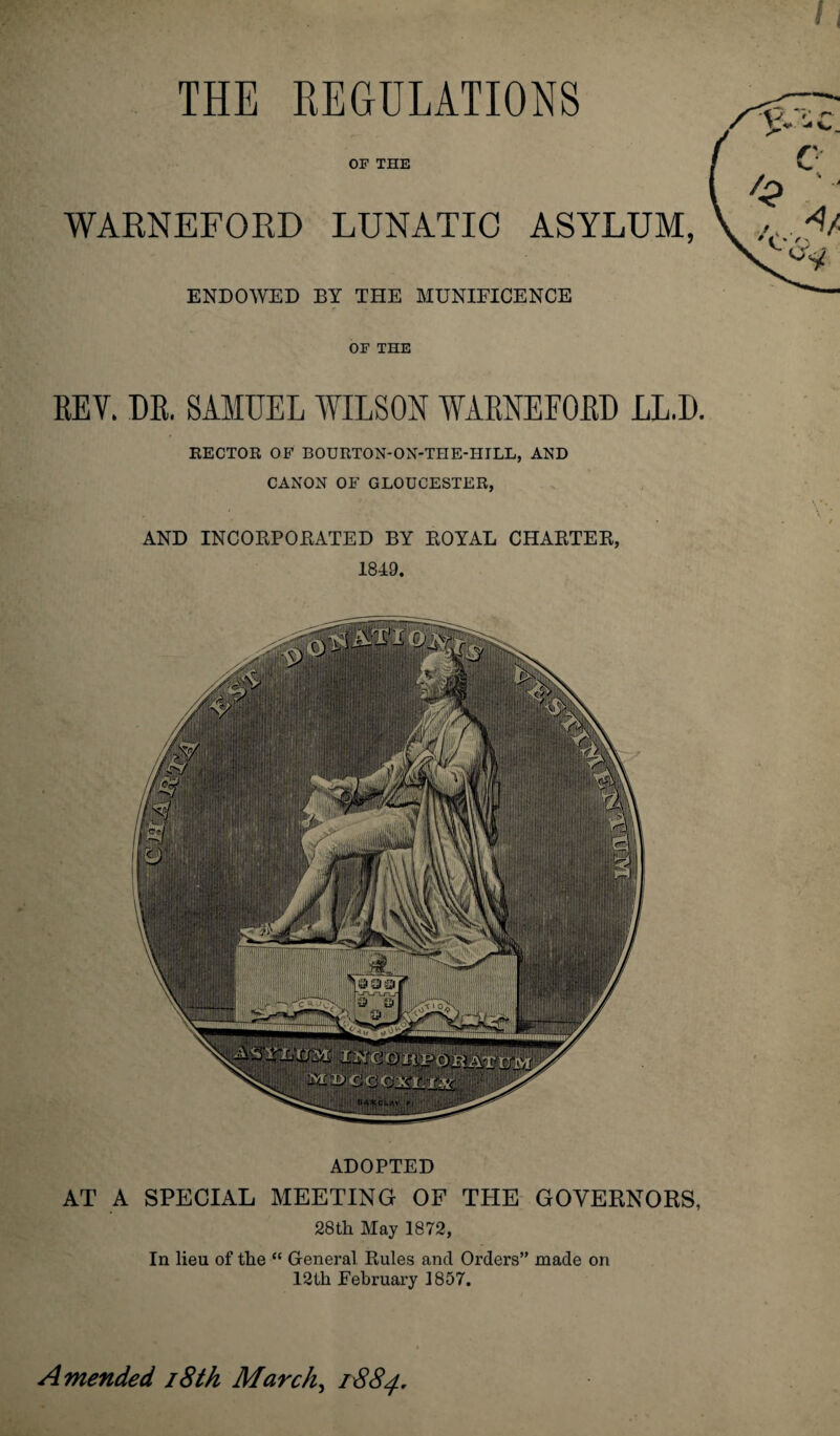 THE REGULATIONS OF THE WARNEFORD LUNATIC ASYLUM, ENDOWED BY THE MUNIFICENCE OF THE REV. DR. SAMUEL WILSON WARNEFORD LL.D. RECTOR OF BOURTON-ON-THE-HILL, AND CANON OF GLOUCESTER, AND INCORPORATED BY ROYAL CHARTER, 1849. ADOPTED AT A SPECIAL MEETING OF THE GOVERNORS, 28th May 1872, In lieu of the “ General Rules and Orders” made on 12th February 1857. Amended 18th March, 1884.