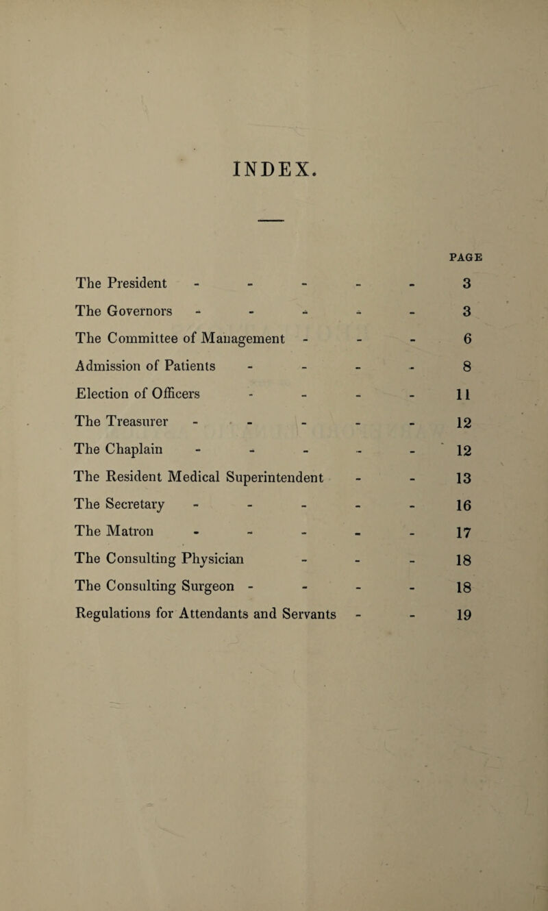INDEX. PAGE The President ----- 3 The Governors 3 The Committee of Management 6 Admission of Patients 8 Election of Officers - - - - 11 The Treasurer - - - - - 12 The Chaplain 12 The Resident Medical Superintendent - - 13 The Secretary - - - - - 16 The Matron - - - - - 17 The Consulting Physician - - - 18 The Consulting Surgeon - - - - 18 Regulations for Attendants and Servants - - 19
