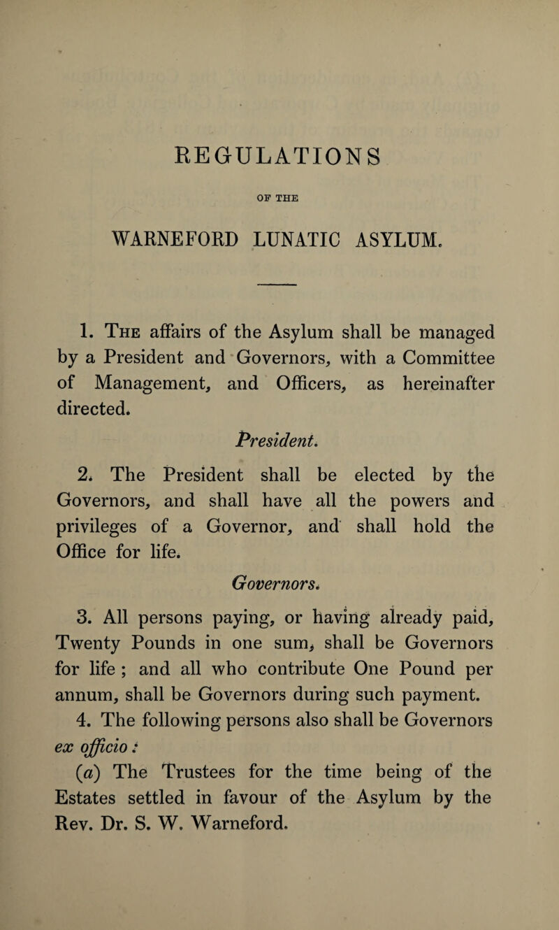 OF THE WARNEFORD LUNATIC ASYLUM, 1. The affairs of the Asylum shall be managed by a President and Governors, with a Committee of Management, and Officers, as hereinafter directed. President. 2* The President shall be elected by the Governors, and shall have all the powers and privileges of a Governor, and shall hold the Office for life. Governors. 3. All persons paying, or having already paid. Twenty Pounds in one sum* shall be Governors for life ; and all who contribute One Pound per annum, shall be Governors during such payment. 4. The following persons also shall be Governors ex officio : (a) The Trustees for the time being of the Estates settled in favour of the Asylum by the Rev. Dr. S. W. Warneford.