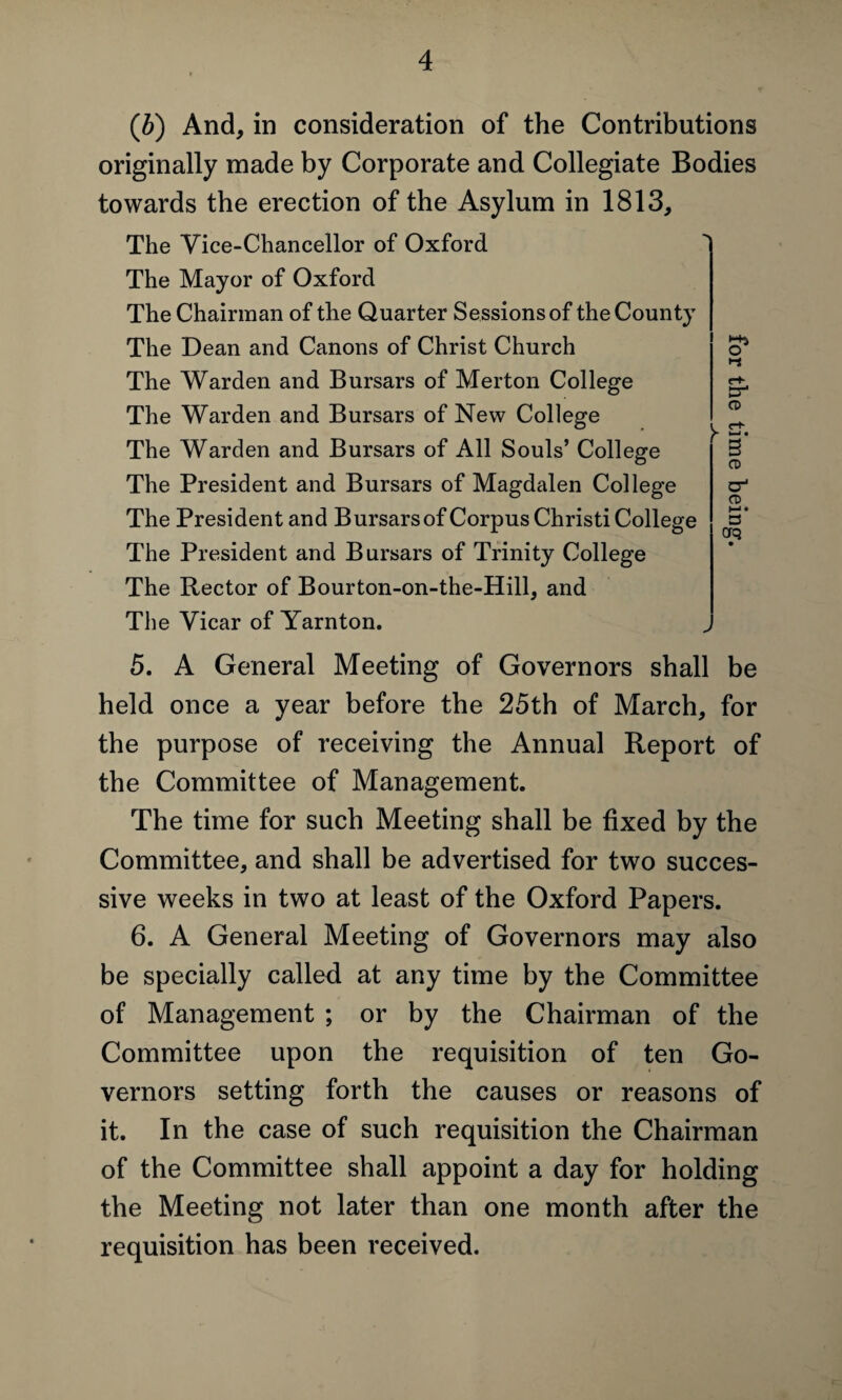 (b) And, in consideration of the Contributions originally made by Corporate and Collegiate Bodies towards the erection of the Asylum in 1813, The Vice-Chancellor of Oxford The Mayor of Oxford The Chairman of the Quarter Sessions of the County The Dean and Canons of Christ Church The Warden and Bursars of Merton College The Warden and Bursars of New College The Warden and Bursars of All Souls’ College The President and Bursars of Magdalen College The President and Bursars of Corpus Christi College The President and Bursars of Trinity College The Rector of Bourton-on-the-Hill, and The Vicar of Yarnton. o* i-i Cr4 CD CD a-1 CD »-> • £3 Cfq 5. A General Meeting of Governors shall be held once a year before the 25th of March, for the purpose of receiving the Annual Report of the Committee of Management. The time for such Meeting shall be fixed by the Committee, and shall be advertised for two succes¬ sive weeks in two at least of the Oxford Papers. 6. A General Meeting of Governors may also be specially called at any time by the Committee of Management ; or by the Chairman of the Committee upon the requisition of ten Go¬ vernors setting forth the causes or reasons of it. In the case of such requisition the Chairman of the Committee shall appoint a day for holding the Meeting not later than one month after the requisition has been received.