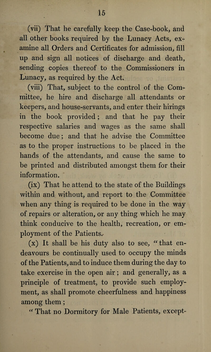 (vii) That he carefully keep the Case-book* and all other books required by the Lunacy Acts, ex¬ amine all Orders and Certificates for admission, fill up and sign all notices of discharge and death, sending copies thereof to the Commissioners in Lunacy, as required by the Act. (viii) That, subject to the control of the Com¬ mittee, he hire and discharge all attendants or keepers, and house-servants, and enter their hirings in the book provided; and that he pay their respective salaries and wages as the same shall become due; and that he advise the Committee as to the proper instructions to be placed in the hands of the attendants, and cause the same to be printed and distributed amongst them for their information. (ix) That he attend to the state of the Buildings within and without, and report to the Committee when any thing is required to be done in the way of repairs or alteration, or any thing which he may think conducive to the health, recreation, or em¬ ployment of the Patients.* (x) It shall be his duty also to see, “that en¬ deavours be continually used to occupy the minds of the Patients, and to induce them during the day to take exercise in the open air; and generally, as a principle of treatment, to provide such employ¬ ment, as shall promote cheerfulness and happiness among them; “ That no Dormitory for Male Patients, except-