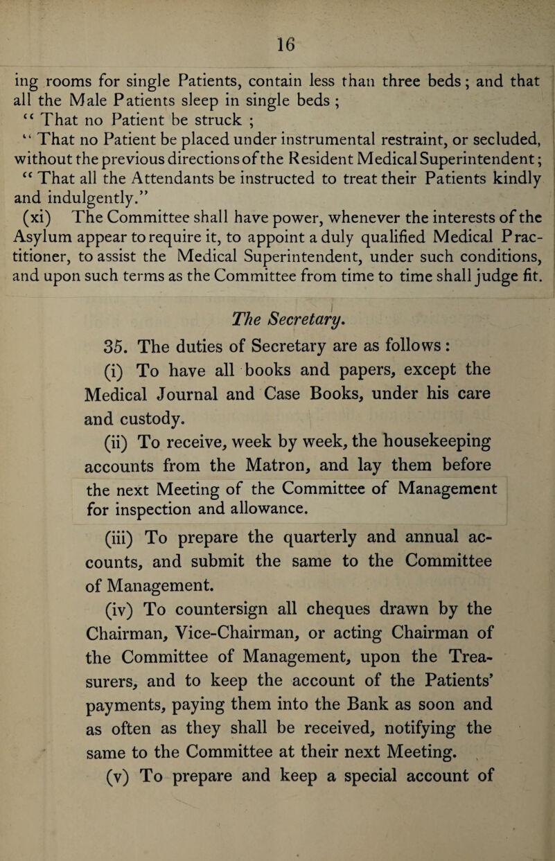 ing rooms for single Patients, contain less than three beds; and that all the Male Patients sleep in single beds ; “ That no Patient be struck ; “ That no Patient be placed under instrumental restraint, or secluded, without the previous directions of the Resident Medical Superintendent; cc That all the Attendants be instructed to treat their Patients kindly and indulgently.” (xi) The Committee shall have power, whenever the interests of the Asylum appear to require it, to appoint a duly qualified Medical Prac¬ titioner, to assist the Medical Superintendent, under such conditions, and upon such terms as the Committee from time to time shall judge fit. The Secretary. 35. The duties of Secretary are as follows: (i) To have all books and papers, except the Medical Journal and Case Books, under his care and custody. (ii) To receive, week by week, the housekeeping accounts from the Matron, and lay them before the next Meeting of the Committee of Management for inspection and allowance. (iii) To prepare the quarterly and annual ac¬ counts, and submit the same to the Committee of Management. (iv) To countersign all cheques drawn by the Chairman, Vice-Chairman, or acting Chairman of the Committee of Management, upon the Trea¬ surers, and to keep the account of the Patients’ payments, paying them into the Bank as soon and as often as they shall be received, notifying the same to the Committee at their next Meeting. (v) To prepare and keep a special account of