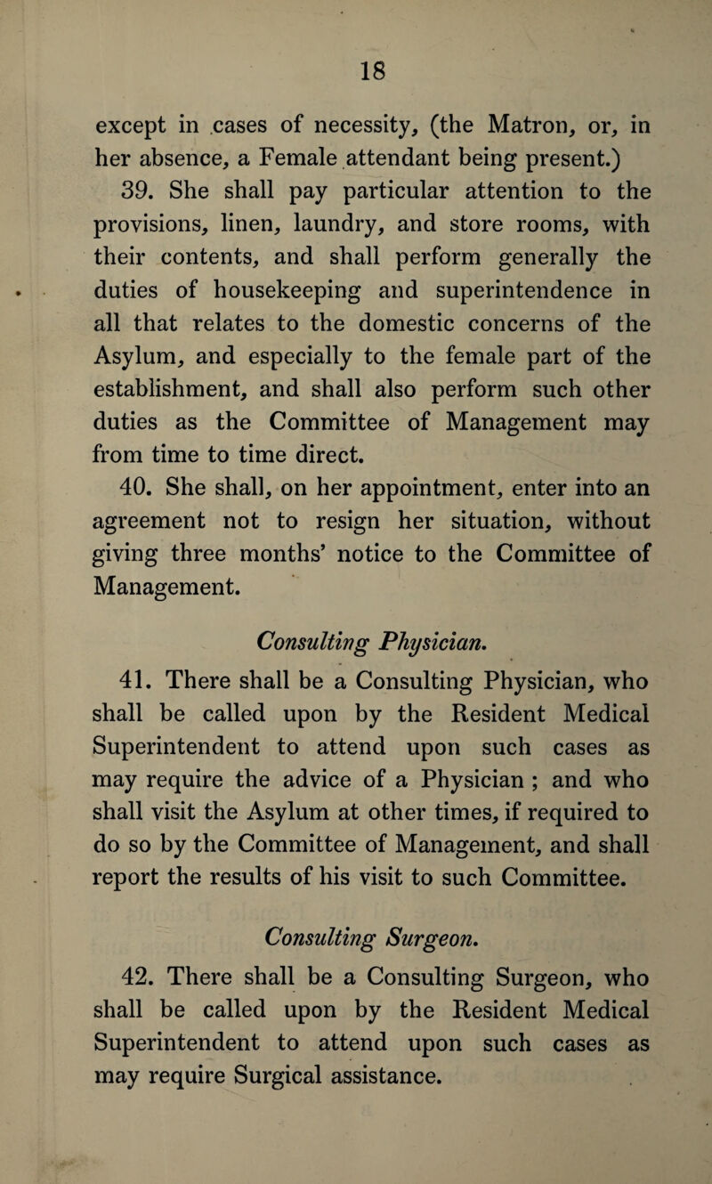 except in cases of necessity, (the Matron, or, in her absence, a Female attendant being present.) 39. She shall pay particular attention to the provisions, linen, laundry, and store rooms, with their contents, and shall perform generally the duties of housekeeping and superintendence in all that relates to the domestic concerns of the Asylum, and especially to the female part of the establishment, and shall also perform such other duties as the Committee of Management may from time to time direct. 40. She shall, on her appointment, enter into an agreement not to resign her situation, without giving three months’ notice to the Committee of Management. Consulting Physician. 41. There shall be a Consulting Physician, who shall be called upon by the Resident Medical Superintendent to attend upon such cases as may require the advice of a Physician ; and who shall visit the Asylum at other times, if required to do so by the Committee of Management, and shall report the results of his visit to such Committee. 42. There shall be a Consulting Surgeon, who shall be called upon by the Resident Medical Superintendent to attend upon such cases as may require Surgical assistance.