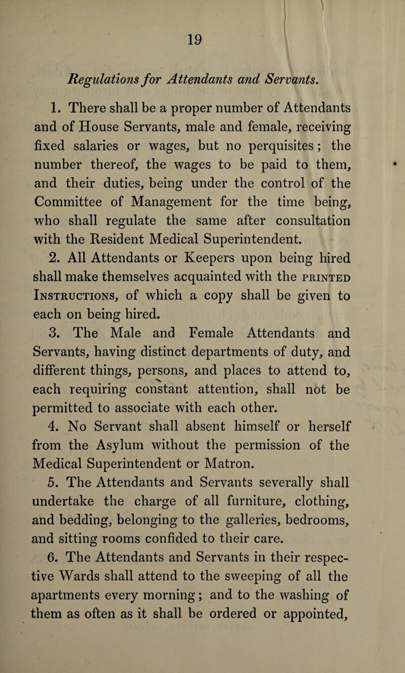 Regulations for Attendants and Servants. 1. There shall be a proper number of Attendants and of House Servants, male and female, receiving fixed salaries or wages, but no perquisites ; the number thereof, the wages to be paid to them, and their duties, being under the control of the Committee of Management for the time being, who shall regulate the same after consultation with the Resident Medical Superintendent. 2. All Attendants or Keepers upon being hired shall make themselves acquainted with the printed Instructions, of which a copy shall be given to each on being hired. 3. The Male and Female Attendants and Servants, having distinct departments of duty, and different things, persons, and places to attend to, each requiring constant attention, shall not be permitted to associate with each other. 4. No Servant shall absent himself or herself from the Asylum without the permission of the Medical Superintendent or Matron. 5. The Attendants and Servants severally shall undertake the charge of all furniture, clothing, and bedding, belonging to the galleries, bedrooms, and sitting rooms confided to their care. 6. The Attendants and Servants in their respec¬ tive Wards shall attend to the sweeping of all the apartments every morning; and to the washing of them as often as it shall be ordered or appointed.