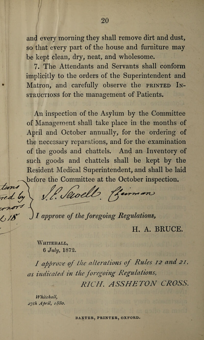 and every morning they shall remove dirt and dust, so that every part of the house and furniture may be kept clean, dry, neat, and wholesome. 7. The Attendants and Servants shall conform implicitly to the orders of the Superintendent and Matron, and carefully observe the printed In¬ structions for the management of Patients. An inspection of the Asylum by the Committee of Management shall take place in the months of April and October annually, for the ordering of the necessary reparations, and for the examination of the goods and chattels. And an Inventory of such goods and chattels shall be kept by the Resident Medical Superintendent, and shall be laid ^-xbefore the Committee at the October inspection. -C (j/S' jt approve of the foregoing Regulations, ^ H. A. BRUCE. Whitehall, 6 July, 1872. / approve of the alterations of Rules 12 and 21, as indicated in the foregoing Regulations, RICH. ASS HR TON CROSS. Whitehall, 2”}th April, iSSo. BAXTER,PRINTER,OXFORD.