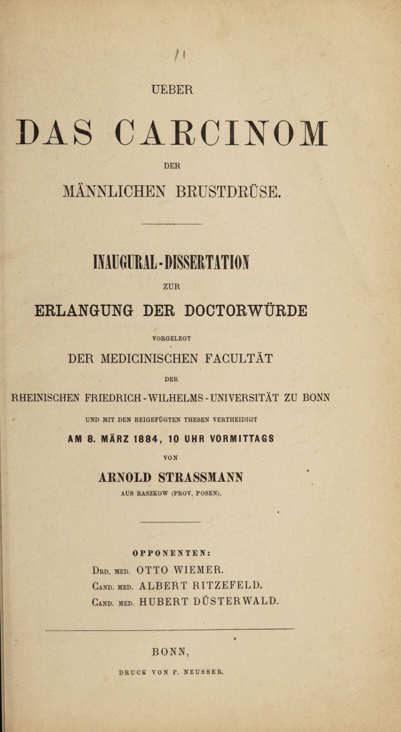 h UEBER DAS CARCINOM DER MÄNNLICHEN BRUSTDRÜSE. IMUGÜRAL- DISSERTATION ZUR ERLANGUNG DER DOCTORWÜRDE VORGELEGT DER MEDICINISCHEN FACULTÄT DER RHEINISCHEN FRIEDRICH-WILHELMS-UNIVERSITÄT ZU BONN UND MIT DEN BEIGEFÜGTEN THESEN VERTHEIDIGT AM 8. MÄRZ 1884, 10 UHR VORMITTAGS VON ARNOLD STRASSMANN AUS RASZKOW (PROV. POSEN). OPPONENTEN: Drd. med. OTTO WIEMER. Cand. med. ALBERT RITZEFELD. Cand. med. HUBERT DÜSTERWALD. BONN, DRUCK VON P. NEUSSE R.
