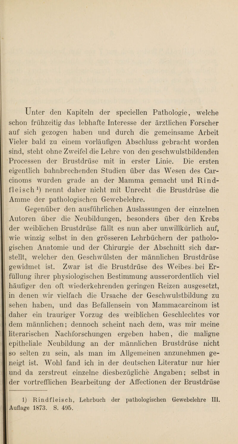 Unter den Kapiteln der speciellen Pathologie, welche schon frühzeitig das lebhafte Interesse der ärztlichen Forscher auf sich gezogen haben und durch die gemeinsame Arbeit Vieler bald zu einem vorläufigen Abschluss gebracht worden sind, steht ohne Zweifel die Lehre von den geschwulstbildenden Processen der Brustdrüse mit in erster Linie. Die ersten eigentlich bahnbrechenden Studien über das Wesen des Car- cinoms wurden grade an der Mamma gemacht und Rind¬ fleisch1) nennt daher nicht mit Unrecht die Brustdrüse die Amme der pathologischen Gewebelehre. Gegenüber den ausführlichen Auslassungen der einzelnen Autoren über die Neubildungen, besonders über den Krebs der weiblichen Brustdrüse fällt es nun aber unwillkürlich auf, wie winzig selbst in den grösseren Lehrbüchern der patholo¬ gischen Anatomie und der Chirurgie der Abschnitt sich dar¬ stellt, welcher den Geschwülsten der männlichen Brustdrüse gewidmet ist. Zwar ist die Brustdrüse des Weibes bei Er¬ füllung ihrer physiologischen Bestimmung ausserordentlich viel häufiger den oft wiederkehrenden geringen Reizen ausgesetzt, in denen wir vielfach die Ursache der Geschwulstbildung zu sehen haben, und das Befallensein von Mammacarcinom ist daher ein trauriger Vorzug des weiblichen Geschlechtes vor dem männlichen; dennoch scheint nach dem, was mir meine literarischen Nachforschungen ergeben haben, die maligne epitheliale Neubildung an der männlichen Brustdrüse nicht so selten zu sein, als man im Allgemeinen anzunehmen ge¬ neigt ist. Wohl fand ich in der deutschen Literatur nur hier und da zerstreut einzelne diesbezügliche Angaben; selbst in der vortrefflichen Bearbeitung der Affectionen der Brustdrüse 1) Rindfleisch, Lehrbuch der pathologischen Gewebelehre III. Auflage 1873. S. 495.
