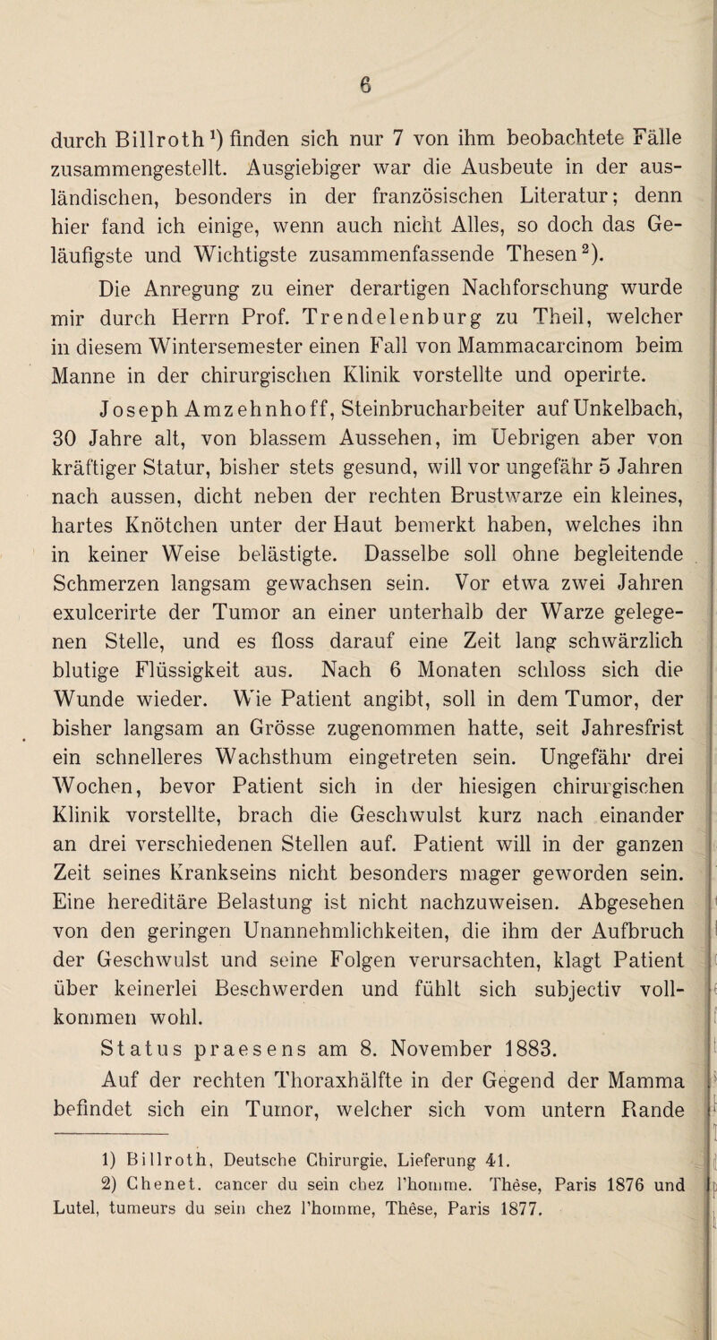durch Billroth *) finden sich nur 7 von ihm beobachtete Fälle zusammengestellt. Ausgiebiger war die Ausbeute in der aus¬ ländischen, besonders in der französischen Literatur; denn hier fand ich einige, wenn auch nicht Alles, so doch das Ge¬ läufigste und Wichtigste zusammenfassende Thesen2). Die Anregung zu einer derartigen Nachforschung wurde mir durch Herrn Prof. Trendelenburg zu Theil, welcher in diesem Wintersemester einen Fall von Mammacarcinom beim Manne in der chirurgischen Klinik vorstellte und operirte. Joseph Amz ehnho ff, Steinbrucharbeiter auf Unkelbach, 30 Jahre alt, von blassem Aussehen, im Uebrigen aber von kräftiger Statur, bisher stets gesund, will vor ungefähr 5 Jahren nach aussen, dicht neben der rechten Brustwarze ein kleines, hartes Knötchen unter der Haut bemerkt haben, welches ihn in keiner Weise belästigte. Dasselbe soll ohne begleitende Schmerzen langsam gewachsen sein. Vor etwa zwei Jahren exulcerirte der Tumor an einer unterhalb der Warze gelege¬ nen Stelle, und es floss darauf eine Zeit lang schwärzlich blutige Flüssigkeit aus. Nach 6 Monaten schloss sich die Wunde wieder. Wie Patient angibt, soll in dem Tumor, der bisher langsam an Grösse zugenommen hatte, seit Jahresfrist ein schnelleres Wachsthum eingetreten sein. Ungefähr drei Wochen, bevor Patient sich in der hiesigen chirurgischen Klinik vorstellte, brach die Geschwulst kurz nach einander an drei verschiedenen Stellen auf. Patient will in der ganzen Zeit seines Krankseins nicht besonders mager geworden sein. Eine hereditäre Belastung ist nicht nachzuweisen. Abgesehen von den geringen Unannehmlichkeiten, die ihm der Aufbruch der Geschwulst und seine Folgen verursachten, klagt Patient über keinerlei Beschwerden und fühlt sich subjectiv voll¬ kommen wohl. Status praesens am 8. November 1883. Auf der rechten Thoraxhälfte in der Gegend der Mamma befindet sich ein Tumor, welcher sich vom untern Rande ii - ^ j ] 1) Billroth, Deutsche Chirurgie, Lieferung 4L 2) Chenet. cancer du sein chez Phornme. These, Paris 1876 und i Lutel, tumeurs du sein chez l’hoinrne, These, Paris 1877.