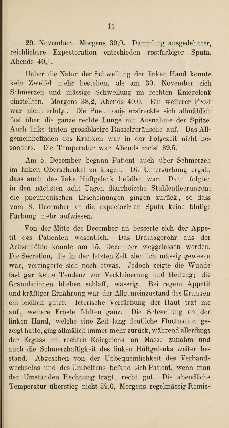 29. November. Morgens 39,0. Dämpfung ausgedehnter, reichlichere Expectoration entschieden rostfarbiger Sputa. Abends 40,1. Ueber die Natur der Schwellung der linken Hand konnte kein Zweifel mehr bestehen, als am 30. November sich Schmerzen und massige Schwellung im rechten Kniegelenk einstellten. Morgens 38,2, Abends 40,0. Ein weiterer Frost war nicht erfolgt. Die Pneumonie erstreckte sich allmählich fast über die ganze rechte Lunge mit Ausnahme der Spitze. Auch links traten grossblasige Rasselgeräusche auf. Das All¬ gemeinbefinden des Kranken war in der Folgezeit nicht be¬ sonders. Die Temperatur war Abends meist 39,5. Am 5. December begann Patient auch über Schmerzen im linken Oberschenkel zu klagen. Die Untersuchung ergab, dass auch das linke Hüftgelenk befallen war. Dann folgten in den nächsten acht Tagen diarrhoische Stuhlentleerungen; die pneumonischen Erscheinungen gingen zurück, so dass vom 8. December an die expectorirten Sputa keine blutige Färbung mehr aufwiesen. Von der Mitte des December an besserte sich der Appe¬ tit des Patienten wesentlich. Das Drainagerohr aus der Achselhöhle konnte am 15. December weggelassen werden. Die Secretion, die in der letzten Zeit ziemlich mässig gewesen war, verringerte sich noch etwas. Jedoch zeigte die Wunde fast gar keine Tendenz zur Verkleinerung und Heilung; die Granulationen blieben schlaff, wässrig. Bei regem Appetit und kräftiger Ernährung war der Allgemeinzustand des Kranken ein leidlich guter. Icterische Verfärbung der Haut trat nie auf, weitere Fröste fehlten ganz. Die Schwellung an der linken Hand, welche eine Zeit lang deutliche Fluctuation ge¬ zeigt hatte, ging allmälich immer mehr zurück, während allerdings der Erguss im rechten Kniegelenk an Masse zunahm und auch die Schmerzhaftigkeit des linken Hüftgelenks weiter be¬ stand. Abgesehen von der Unbequemlichkeit des Verband¬ wechsels und des Umbettens befand sich Patient, wenn man den Umständen Rechnung trägt, recht gut. Die abendliche Temperatur überstieg nicht 39,0, Morgens regelmässig Remis-