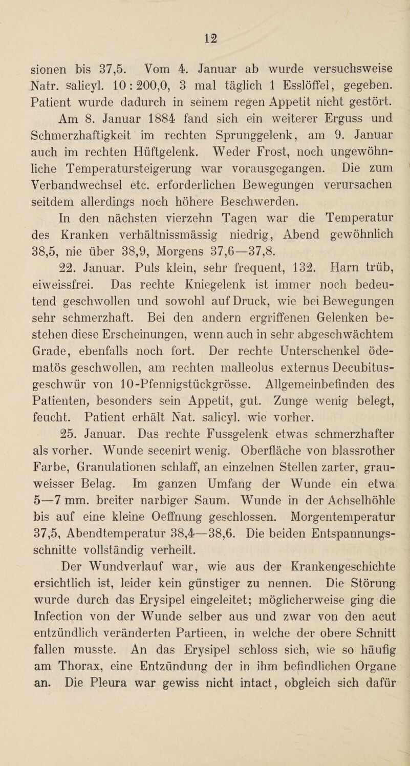 sionen bis 37,5. Vom 4. Januar ab wurde versuchsweise Natr. salicyl. 10:200,0, 3 mal täglich 1 Esslöffel, gegeben. Patient wurde dadurch in seinem regen Appetit nicht gestört. Am 8. Januar 1884 fand sich ein weiterer Erguss und Schmerzhaftigkeit im rechten Sprunggelenk, am 9. Januar auch im rechten Hüftgelenk. Weder Frost, noch ungewöhn¬ liche Temperatursteigerung war vorausgegangen. Die zum Verbandwechsel etc. erforderlichen Bewegungen verursachen seitdem allerdings noch höhere Beschwerden. In den nächsten vierzehn Tagen war die Temperatur des Kranken verhältnissmässig niedrig, Abend gewöhnlich 38.5, nie über 38,9, Morgens 37,6—37,8. 22. Januar. Puls klein, sehr frequent, 132. Harn trüb, eiweissfrei. Das rechte Kniegelenk ist immer noch bedeu¬ tend geschwollen und sowohl auf Druck, wie bei Bewegungen sehr schmerzhaft. Bei den andern ergriffenen Gelenken be¬ stehen diese Erscheinungen, wenn auch in sehr abgeschwächtem Grade, ebenfalls noch fort. Der rechte Unterschenkel öde- matös geschwollen, am rechten malleolus externus Decubitus- geschwür von 10-Pfennigstückgrösse. Allgemeinbefinden des Patienten, besonders sein Appetit, gut. Zunge wenig belegt, feucht. Patient erhält Nat. salicyl. wie vorher. 25. Januar. Das rechte Fussgelenk etwas schmerzhafter als vorher. Wunde secenirt wenig. Oberfläche von blassrother Farbe, Granulationen schlaff, an einzelnen Stellen zarter, grau- weisser Belag. Im ganzen Umfang der Wunde ein etwa 5—7 mm. breiter narbiger Saum. Wunde in der Achselhöhle bis auf eine kleine Oeffnung geschlossen. Morgentemperatur 37.5, Abendtemperatur 38,4—38,6. Die beiden Entspannungs¬ schnitte vollständig verheilt. Der Wundverlauf war, wie aus der Krankengeschichte ersichtlich ist, leider kein günstiger zu nennen. Die Störung wurde durch das Erysipel eingeleitet; möglicherweise ging die Infection von der Wunde selber aus und zwar von den acut entzündlich veränderten Partieen, in welche der obere Schnitt fallen musste. An das Erysipel schloss sich, wie so häufig am Thorax, eine Entzündung der in ihm befindlichen Organe an. Die Pleura war gewiss nicht intact, obgleich sich dafür