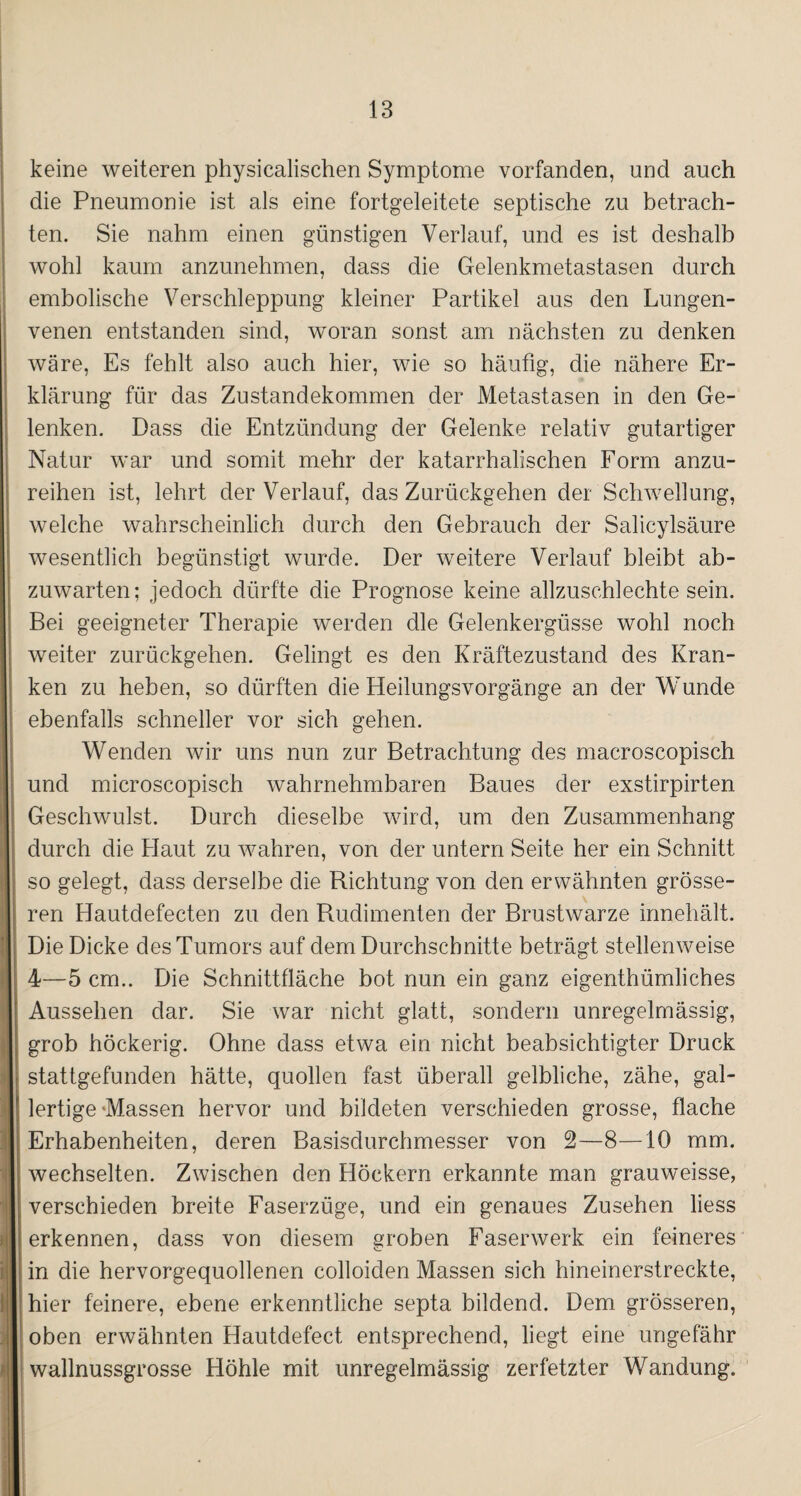 keine weiteren physicalischen Symptome vorfanden, und auch die Pneumonie ist als eine fortgeleitete septische zu betrach¬ ten. Sie nahm einen günstigen Verlauf, und es ist deshalb wohl kaum anzunehmen, dass die Gelenkmetastasen durch embolische Verschleppung kleiner Partikel aus den Lungen¬ venen entstanden sind, woran sonst am nächsten zu denken wäre, Es fehlt also auch hier, wie so häutig, die nähere Er¬ klärung für das Zustandekommen der Metastasen in den Ge¬ lenken. Dass die Entzündung der Gelenke relativ gutartiger Natur war und somit mehr der katarrhalischen Form anzu¬ reihen ist, lehrt der Verlauf, das Zurückgehen der Schwellung, welche wahrscheinlich durch den Gebrauch der Salicylsäure wesentlich begünstigt wurde. Der weitere Verlauf bleibt ab¬ zuwarten; jedoch dürfte die Prognose keine allzuschlechte sein. Bei geeigneter Therapie werden die Gelenkergüsse wohl noch weiter zurückgehen. Gelingt es den Kräftezustand des Kran¬ ken zu heben, so dürften die Heilungsvorgänge an der Wunde ebenfalls schneller vor sich gehen. Wenden wir uns nun zur Betrachtung des macroscopisch und microscopisch wahrnehmbaren Baues der exstirpirten Geschwulst. Durch dieselbe wird, um den Zusammenhang durch die Haut zu wahren, von der untern Seite her ein Schnitt so gelegt, dass derselbe die Richtung von den erwähnten grösse¬ ren Hautdefecten zu den Rudimenten der Brustwarze innehält. Die Dicke des Tumors auf dem Durchschnitte beträgt stellenweise 4—5 cm.. Die Schnittfläche bot nun ein ganz eigenthümliches Aussehen dar. Sie war nicht glatt, sondern unregelmässig, grob höckerig. Ohne dass etwa ein nicht beabsichtigter Druck stattgefunden hätte, quollen fast überall gelbliche, zähe, gal¬ lertige «Massen hervor und bildeten verschieden grosse, flache Erhabenheiten, deren Basisdurchmesser von 2—8—10 mm. wechselten. Zwischen den Höckern erkannte man grauweisse, verschieden breite Faserzüge, und ein genaues Zusehen liess erkennen, dass von diesem groben Faserwerk ein feineres in die hervorgequollenen colloiden Massen sich hineinerstreckte, hier feinere, ebene erkenntliche septa bildend. Dem grösseren, oben erwähnten Hautdefect entsprechend, liegt eine ungefähr wallnussgrosse Höhle mit unregelmässig zerfetzter Wandung.